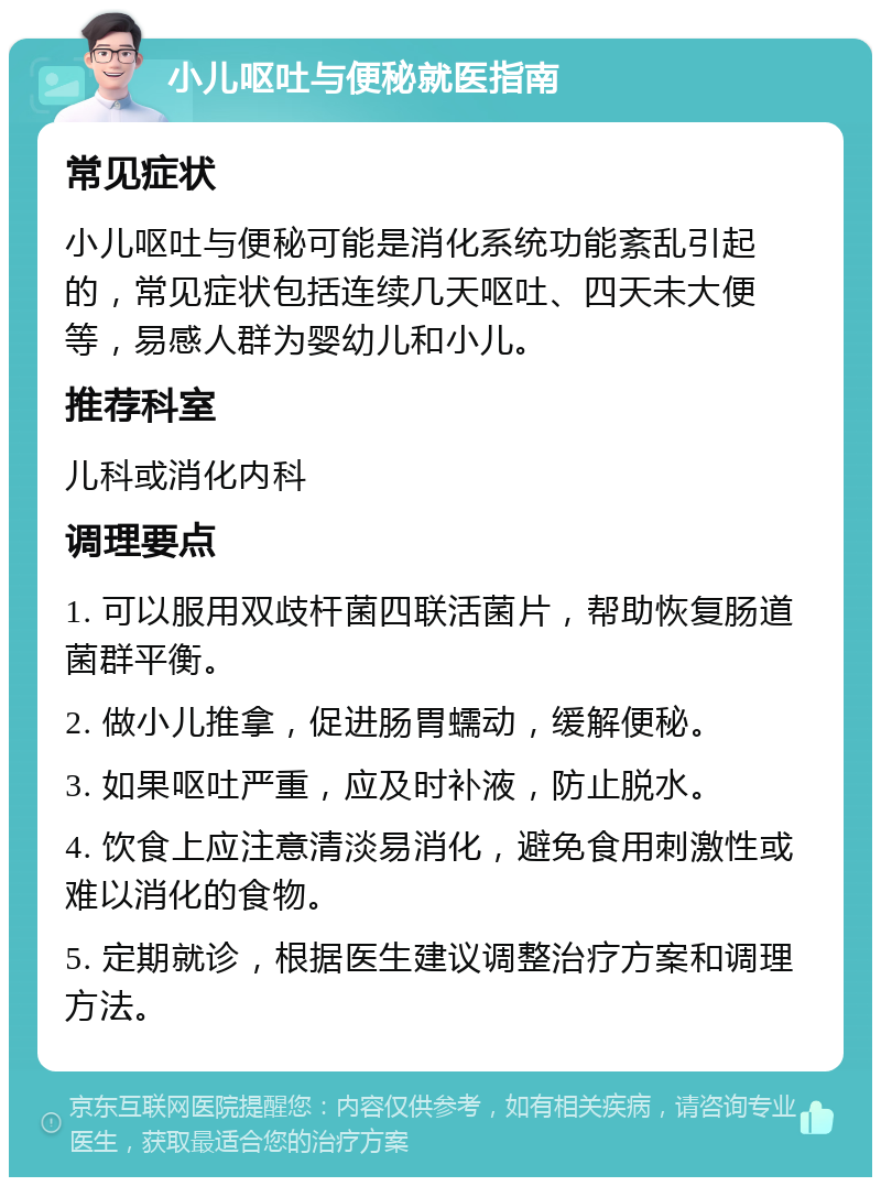 小儿呕吐与便秘就医指南 常见症状 小儿呕吐与便秘可能是消化系统功能紊乱引起的，常见症状包括连续几天呕吐、四天未大便等，易感人群为婴幼儿和小儿。 推荐科室 儿科或消化内科 调理要点 1. 可以服用双歧杆菌四联活菌片，帮助恢复肠道菌群平衡。 2. 做小儿推拿，促进肠胃蠕动，缓解便秘。 3. 如果呕吐严重，应及时补液，防止脱水。 4. 饮食上应注意清淡易消化，避免食用刺激性或难以消化的食物。 5. 定期就诊，根据医生建议调整治疗方案和调理方法。