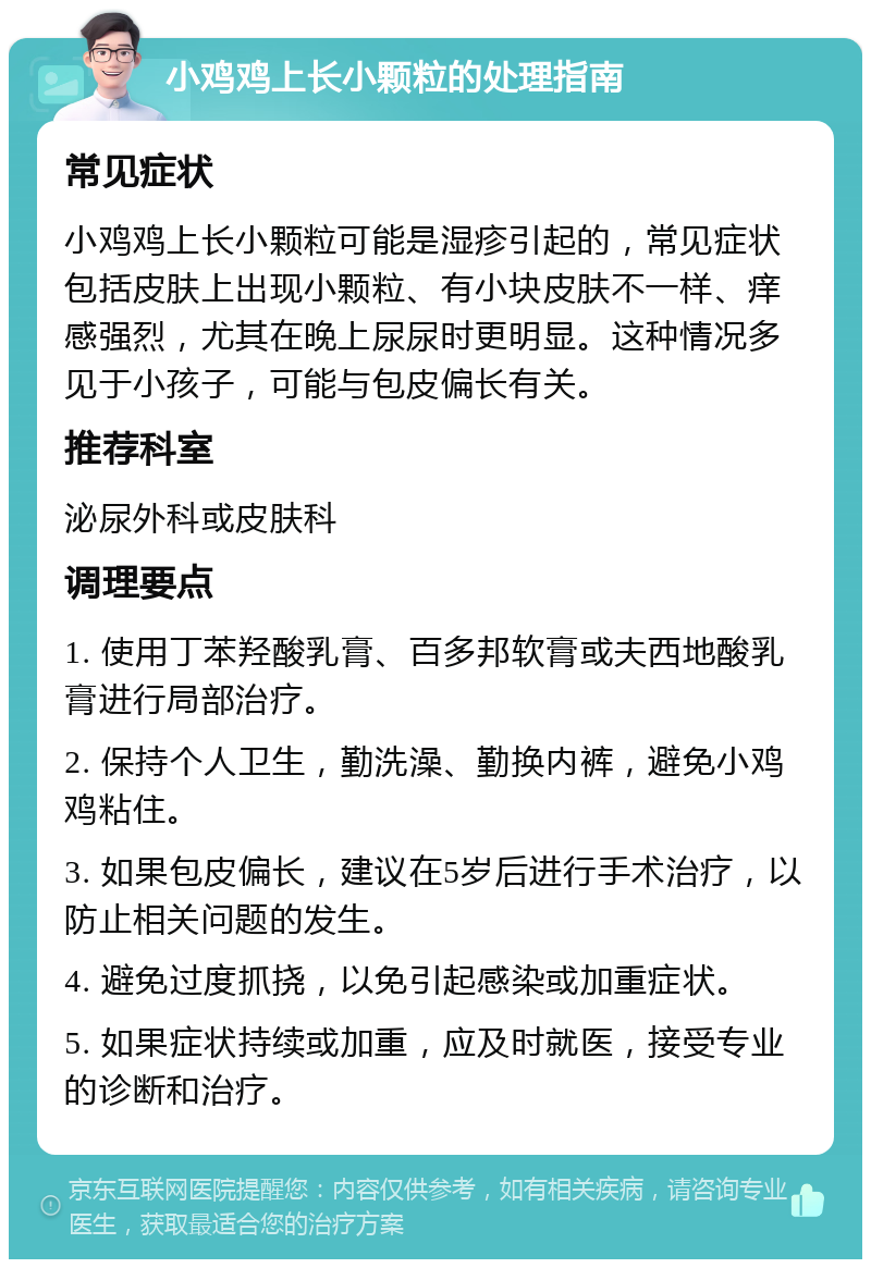 小鸡鸡上长小颗粒的处理指南 常见症状 小鸡鸡上长小颗粒可能是湿疹引起的，常见症状包括皮肤上出现小颗粒、有小块皮肤不一样、痒感强烈，尤其在晚上尿尿时更明显。这种情况多见于小孩子，可能与包皮偏长有关。 推荐科室 泌尿外科或皮肤科 调理要点 1. 使用丁苯羟酸乳膏、百多邦软膏或夫西地酸乳膏进行局部治疗。 2. 保持个人卫生，勤洗澡、勤换内裤，避免小鸡鸡粘住。 3. 如果包皮偏长，建议在5岁后进行手术治疗，以防止相关问题的发生。 4. 避免过度抓挠，以免引起感染或加重症状。 5. 如果症状持续或加重，应及时就医，接受专业的诊断和治疗。