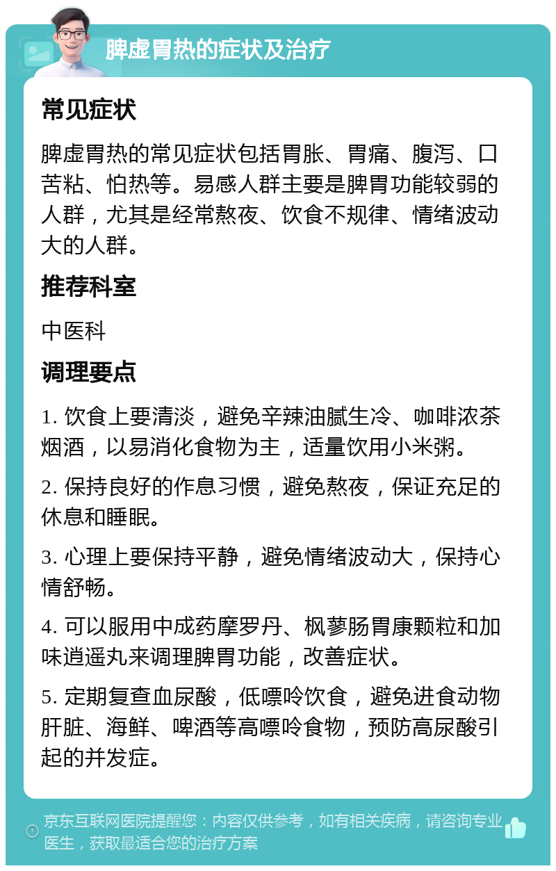 脾虚胃热的症状及治疗 常见症状 脾虚胃热的常见症状包括胃胀、胃痛、腹泻、口苦粘、怕热等。易感人群主要是脾胃功能较弱的人群，尤其是经常熬夜、饮食不规律、情绪波动大的人群。 推荐科室 中医科 调理要点 1. 饮食上要清淡，避免辛辣油腻生冷、咖啡浓茶烟酒，以易消化食物为主，适量饮用小米粥。 2. 保持良好的作息习惯，避免熬夜，保证充足的休息和睡眠。 3. 心理上要保持平静，避免情绪波动大，保持心情舒畅。 4. 可以服用中成药摩罗丹、枫蓼肠胃康颗粒和加味逍遥丸来调理脾胃功能，改善症状。 5. 定期复查血尿酸，低嘌呤饮食，避免进食动物肝脏、海鲜、啤酒等高嘌呤食物，预防高尿酸引起的并发症。