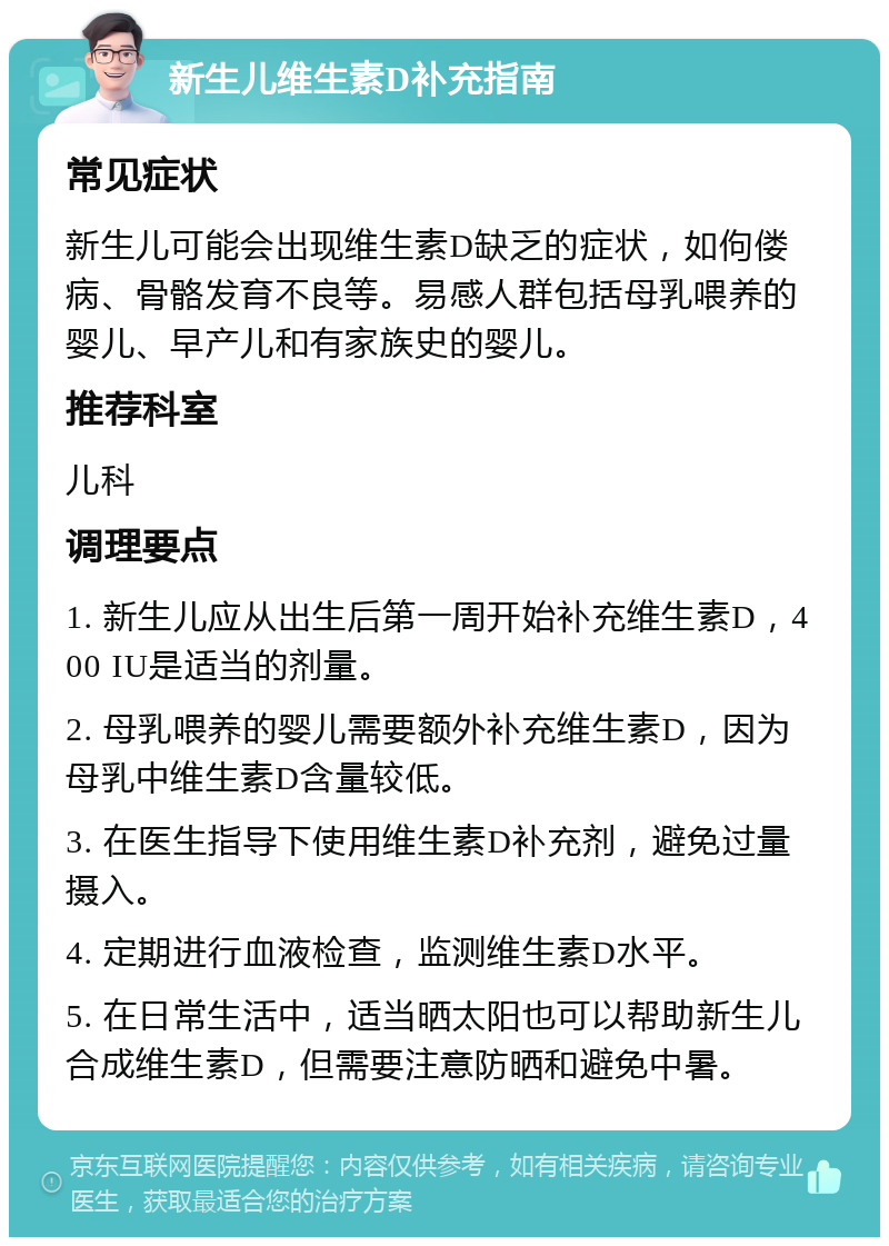 新生儿维生素D补充指南 常见症状 新生儿可能会出现维生素D缺乏的症状，如佝偻病、骨骼发育不良等。易感人群包括母乳喂养的婴儿、早产儿和有家族史的婴儿。 推荐科室 儿科 调理要点 1. 新生儿应从出生后第一周开始补充维生素D，400 IU是适当的剂量。 2. 母乳喂养的婴儿需要额外补充维生素D，因为母乳中维生素D含量较低。 3. 在医生指导下使用维生素D补充剂，避免过量摄入。 4. 定期进行血液检查，监测维生素D水平。 5. 在日常生活中，适当晒太阳也可以帮助新生儿合成维生素D，但需要注意防晒和避免中暑。