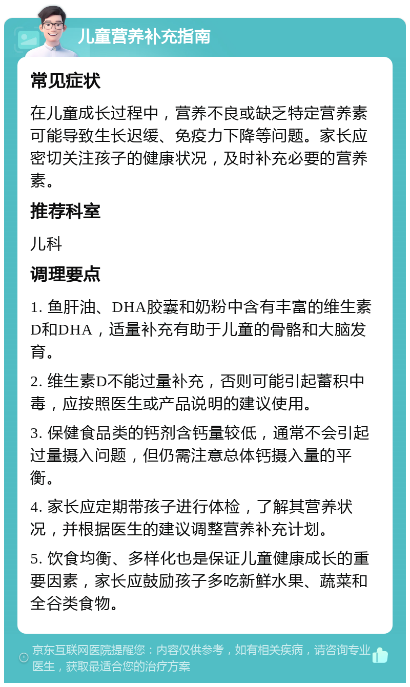 儿童营养补充指南 常见症状 在儿童成长过程中，营养不良或缺乏特定营养素可能导致生长迟缓、免疫力下降等问题。家长应密切关注孩子的健康状况，及时补充必要的营养素。 推荐科室 儿科 调理要点 1. 鱼肝油、DHA胶囊和奶粉中含有丰富的维生素D和DHA，适量补充有助于儿童的骨骼和大脑发育。 2. 维生素D不能过量补充，否则可能引起蓄积中毒，应按照医生或产品说明的建议使用。 3. 保健食品类的钙剂含钙量较低，通常不会引起过量摄入问题，但仍需注意总体钙摄入量的平衡。 4. 家长应定期带孩子进行体检，了解其营养状况，并根据医生的建议调整营养补充计划。 5. 饮食均衡、多样化也是保证儿童健康成长的重要因素，家长应鼓励孩子多吃新鲜水果、蔬菜和全谷类食物。