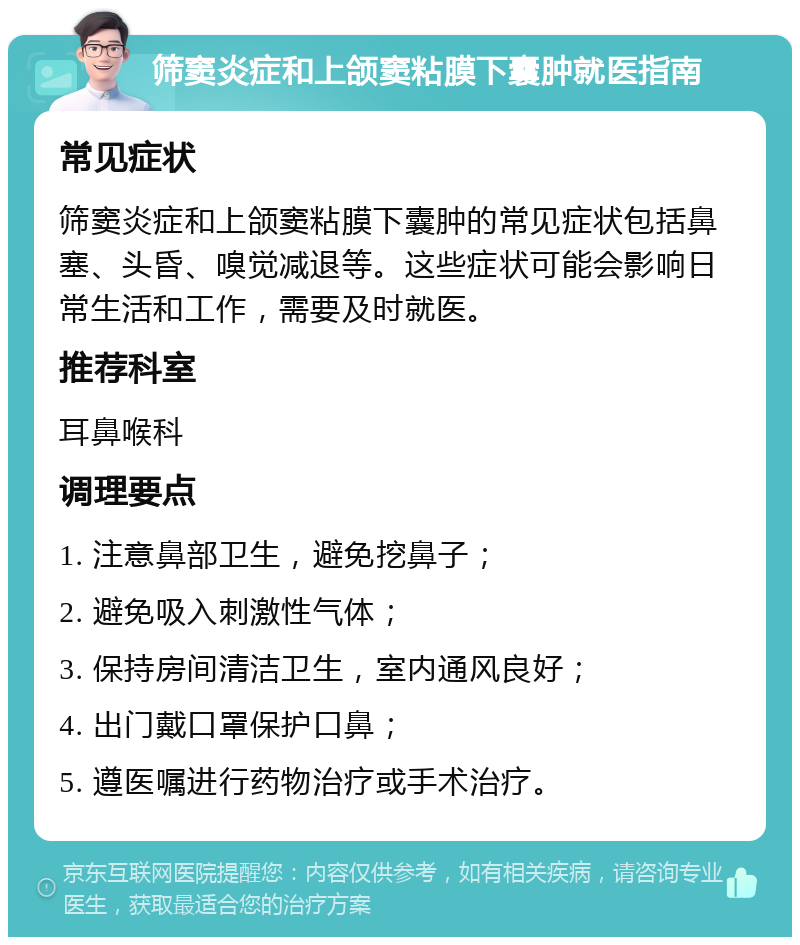 筛窦炎症和上颌窦粘膜下囊肿就医指南 常见症状 筛窦炎症和上颌窦粘膜下囊肿的常见症状包括鼻塞、头昏、嗅觉减退等。这些症状可能会影响日常生活和工作，需要及时就医。 推荐科室 耳鼻喉科 调理要点 1. 注意鼻部卫生，避免挖鼻子； 2. 避免吸入刺激性气体； 3. 保持房间清洁卫生，室内通风良好； 4. 出门戴口罩保护口鼻； 5. 遵医嘱进行药物治疗或手术治疗。