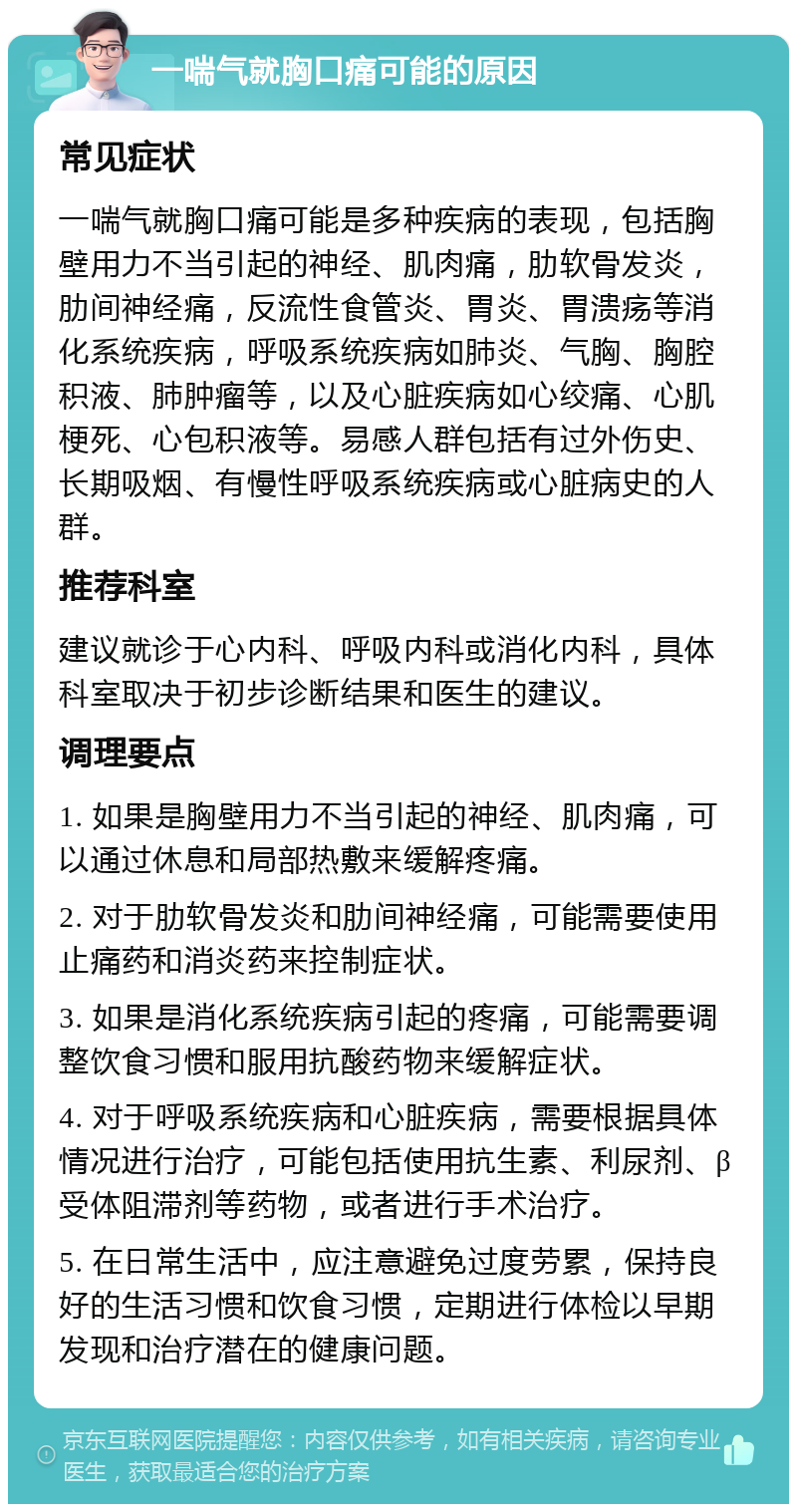 一喘气就胸口痛可能的原因 常见症状 一喘气就胸口痛可能是多种疾病的表现，包括胸壁用力不当引起的神经、肌肉痛，肋软骨发炎，肋间神经痛，反流性食管炎、胃炎、胃溃疡等消化系统疾病，呼吸系统疾病如肺炎、气胸、胸腔积液、肺肿瘤等，以及心脏疾病如心绞痛、心肌梗死、心包积液等。易感人群包括有过外伤史、长期吸烟、有慢性呼吸系统疾病或心脏病史的人群。 推荐科室 建议就诊于心内科、呼吸内科或消化内科，具体科室取决于初步诊断结果和医生的建议。 调理要点 1. 如果是胸壁用力不当引起的神经、肌肉痛，可以通过休息和局部热敷来缓解疼痛。 2. 对于肋软骨发炎和肋间神经痛，可能需要使用止痛药和消炎药来控制症状。 3. 如果是消化系统疾病引起的疼痛，可能需要调整饮食习惯和服用抗酸药物来缓解症状。 4. 对于呼吸系统疾病和心脏疾病，需要根据具体情况进行治疗，可能包括使用抗生素、利尿剂、β受体阻滞剂等药物，或者进行手术治疗。 5. 在日常生活中，应注意避免过度劳累，保持良好的生活习惯和饮食习惯，定期进行体检以早期发现和治疗潜在的健康问题。