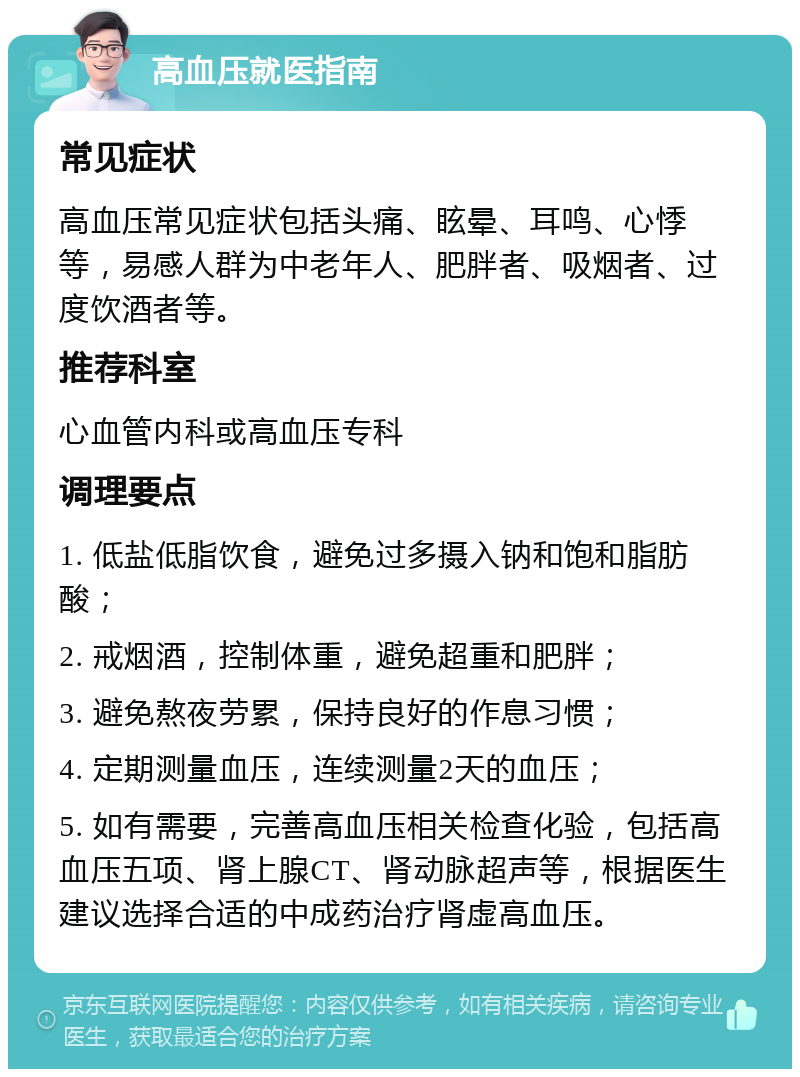 高血压就医指南 常见症状 高血压常见症状包括头痛、眩晕、耳鸣、心悸等，易感人群为中老年人、肥胖者、吸烟者、过度饮酒者等。 推荐科室 心血管内科或高血压专科 调理要点 1. 低盐低脂饮食，避免过多摄入钠和饱和脂肪酸； 2. 戒烟酒，控制体重，避免超重和肥胖； 3. 避免熬夜劳累，保持良好的作息习惯； 4. 定期测量血压，连续测量2天的血压； 5. 如有需要，完善高血压相关检查化验，包括高血压五项、肾上腺CT、肾动脉超声等，根据医生建议选择合适的中成药治疗肾虚高血压。