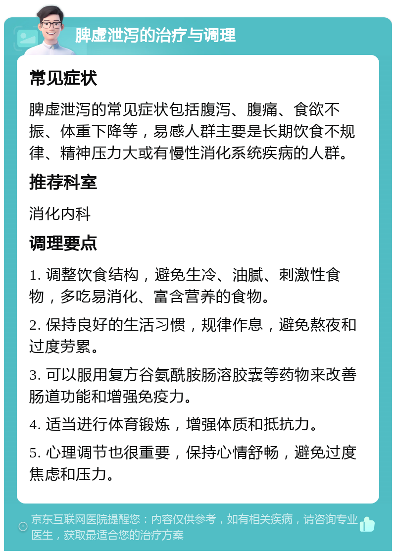 脾虚泄泻的治疗与调理 常见症状 脾虚泄泻的常见症状包括腹泻、腹痛、食欲不振、体重下降等，易感人群主要是长期饮食不规律、精神压力大或有慢性消化系统疾病的人群。 推荐科室 消化内科 调理要点 1. 调整饮食结构，避免生冷、油腻、刺激性食物，多吃易消化、富含营养的食物。 2. 保持良好的生活习惯，规律作息，避免熬夜和过度劳累。 3. 可以服用复方谷氨酰胺肠溶胶囊等药物来改善肠道功能和增强免疫力。 4. 适当进行体育锻炼，增强体质和抵抗力。 5. 心理调节也很重要，保持心情舒畅，避免过度焦虑和压力。