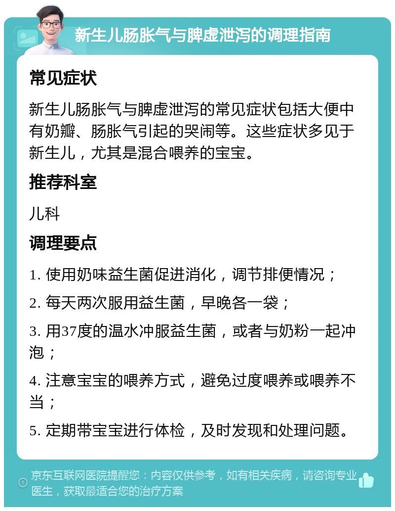 新生儿肠胀气与脾虚泄泻的调理指南 常见症状 新生儿肠胀气与脾虚泄泻的常见症状包括大便中有奶瓣、肠胀气引起的哭闹等。这些症状多见于新生儿，尤其是混合喂养的宝宝。 推荐科室 儿科 调理要点 1. 使用奶味益生菌促进消化，调节排便情况； 2. 每天两次服用益生菌，早晚各一袋； 3. 用37度的温水冲服益生菌，或者与奶粉一起冲泡； 4. 注意宝宝的喂养方式，避免过度喂养或喂养不当； 5. 定期带宝宝进行体检，及时发现和处理问题。