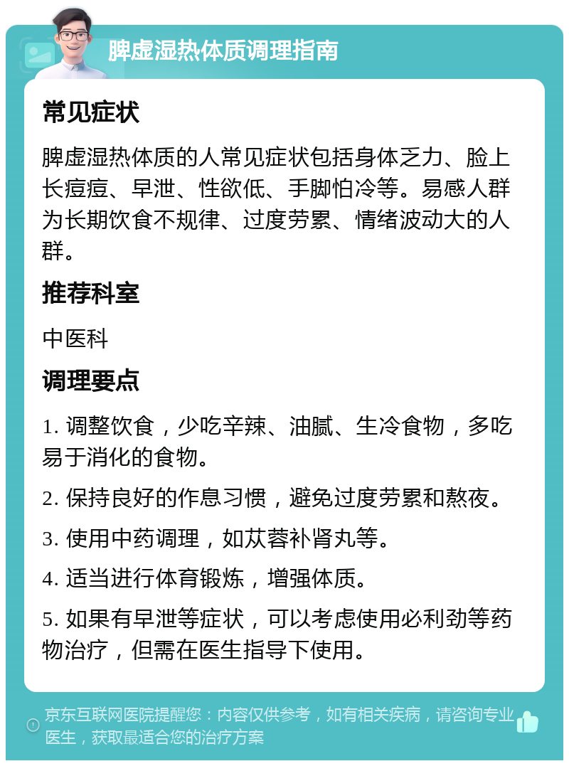 脾虚湿热体质调理指南 常见症状 脾虚湿热体质的人常见症状包括身体乏力、脸上长痘痘、早泄、性欲低、手脚怕冷等。易感人群为长期饮食不规律、过度劳累、情绪波动大的人群。 推荐科室 中医科 调理要点 1. 调整饮食，少吃辛辣、油腻、生冷食物，多吃易于消化的食物。 2. 保持良好的作息习惯，避免过度劳累和熬夜。 3. 使用中药调理，如苁蓉补肾丸等。 4. 适当进行体育锻炼，增强体质。 5. 如果有早泄等症状，可以考虑使用必利劲等药物治疗，但需在医生指导下使用。