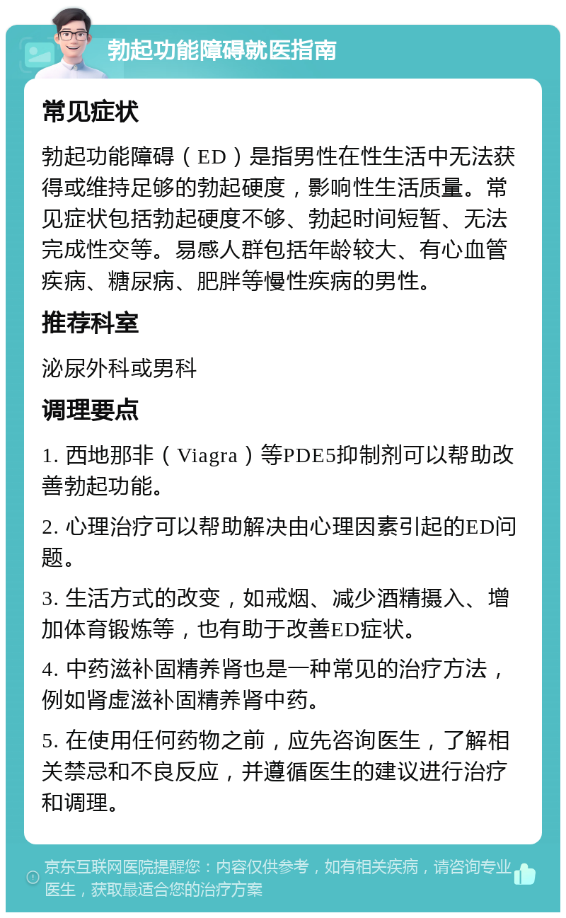 勃起功能障碍就医指南 常见症状 勃起功能障碍（ED）是指男性在性生活中无法获得或维持足够的勃起硬度，影响性生活质量。常见症状包括勃起硬度不够、勃起时间短暂、无法完成性交等。易感人群包括年龄较大、有心血管疾病、糖尿病、肥胖等慢性疾病的男性。 推荐科室 泌尿外科或男科 调理要点 1. 西地那非（Viagra）等PDE5抑制剂可以帮助改善勃起功能。 2. 心理治疗可以帮助解决由心理因素引起的ED问题。 3. 生活方式的改变，如戒烟、减少酒精摄入、增加体育锻炼等，也有助于改善ED症状。 4. 中药滋补固精养肾也是一种常见的治疗方法，例如肾虚滋补固精养肾中药。 5. 在使用任何药物之前，应先咨询医生，了解相关禁忌和不良反应，并遵循医生的建议进行治疗和调理。