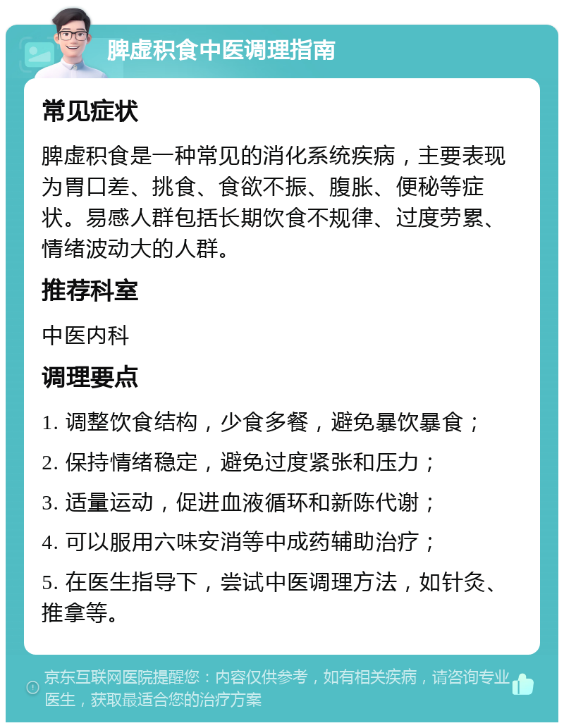 脾虚积食中医调理指南 常见症状 脾虚积食是一种常见的消化系统疾病，主要表现为胃口差、挑食、食欲不振、腹胀、便秘等症状。易感人群包括长期饮食不规律、过度劳累、情绪波动大的人群。 推荐科室 中医内科 调理要点 1. 调整饮食结构，少食多餐，避免暴饮暴食； 2. 保持情绪稳定，避免过度紧张和压力； 3. 适量运动，促进血液循环和新陈代谢； 4. 可以服用六味安消等中成药辅助治疗； 5. 在医生指导下，尝试中医调理方法，如针灸、推拿等。