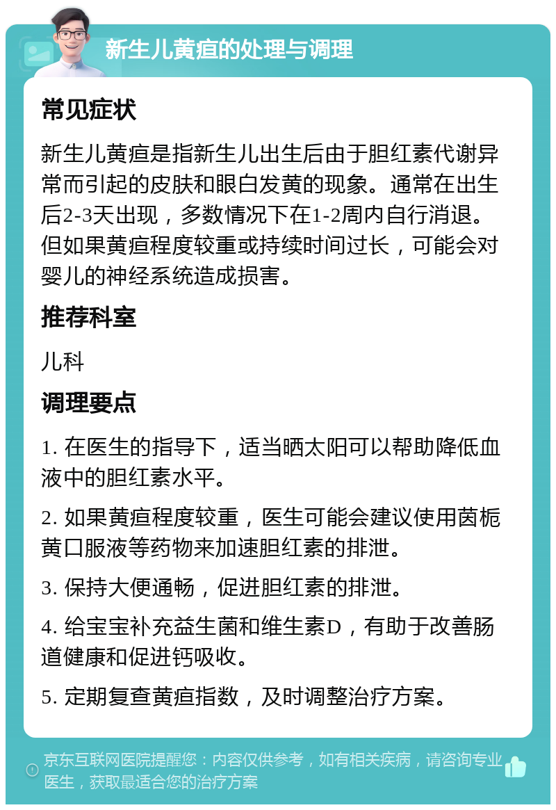 新生儿黄疸的处理与调理 常见症状 新生儿黄疸是指新生儿出生后由于胆红素代谢异常而引起的皮肤和眼白发黄的现象。通常在出生后2-3天出现，多数情况下在1-2周内自行消退。但如果黄疸程度较重或持续时间过长，可能会对婴儿的神经系统造成损害。 推荐科室 儿科 调理要点 1. 在医生的指导下，适当晒太阳可以帮助降低血液中的胆红素水平。 2. 如果黄疸程度较重，医生可能会建议使用茵栀黄口服液等药物来加速胆红素的排泄。 3. 保持大便通畅，促进胆红素的排泄。 4. 给宝宝补充益生菌和维生素D，有助于改善肠道健康和促进钙吸收。 5. 定期复查黄疸指数，及时调整治疗方案。