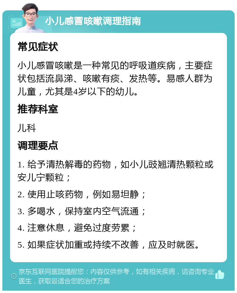 小儿感冒咳嗽调理指南 常见症状 小儿感冒咳嗽是一种常见的呼吸道疾病，主要症状包括流鼻涕、咳嗽有痰、发热等。易感人群为儿童，尤其是4岁以下的幼儿。 推荐科室 儿科 调理要点 1. 给予清热解毒的药物，如小儿豉翘清热颗粒或安儿宁颗粒； 2. 使用止咳药物，例如易坦静； 3. 多喝水，保持室内空气流通； 4. 注意休息，避免过度劳累； 5. 如果症状加重或持续不改善，应及时就医。