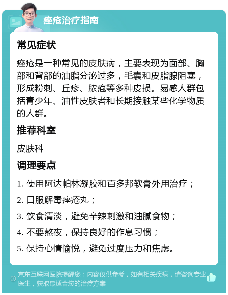 痤疮治疗指南 常见症状 痤疮是一种常见的皮肤病，主要表现为面部、胸部和背部的油脂分泌过多，毛囊和皮脂腺阻塞，形成粉刺、丘疹、脓疱等多种皮损。易感人群包括青少年、油性皮肤者和长期接触某些化学物质的人群。 推荐科室 皮肤科 调理要点 1. 使用阿达帕林凝胶和百多邦软膏外用治疗； 2. 口服解毒痤疮丸； 3. 饮食清淡，避免辛辣刺激和油腻食物； 4. 不要熬夜，保持良好的作息习惯； 5. 保持心情愉悦，避免过度压力和焦虑。