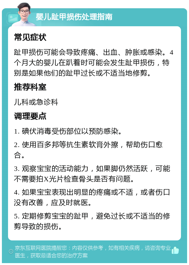 婴儿趾甲损伤处理指南 常见症状 趾甲损伤可能会导致疼痛、出血、肿胀或感染。4个月大的婴儿在趴着时可能会发生趾甲损伤，特别是如果他们的趾甲过长或不适当地修剪。 推荐科室 儿科或急诊科 调理要点 1. 碘伏消毒受伤部位以预防感染。 2. 使用百多邦等抗生素软膏外擦，帮助伤口愈合。 3. 观察宝宝的活动能力，如果脚仍然活跃，可能不需要拍X光片检查骨头是否有问题。 4. 如果宝宝表现出明显的疼痛或不适，或者伤口没有改善，应及时就医。 5. 定期修剪宝宝的趾甲，避免过长或不适当的修剪导致的损伤。