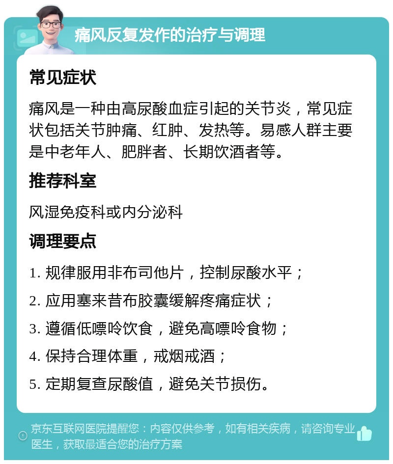 痛风反复发作的治疗与调理 常见症状 痛风是一种由高尿酸血症引起的关节炎，常见症状包括关节肿痛、红肿、发热等。易感人群主要是中老年人、肥胖者、长期饮酒者等。 推荐科室 风湿免疫科或内分泌科 调理要点 1. 规律服用非布司他片，控制尿酸水平； 2. 应用塞来昔布胶囊缓解疼痛症状； 3. 遵循低嘌呤饮食，避免高嘌呤食物； 4. 保持合理体重，戒烟戒酒； 5. 定期复查尿酸值，避免关节损伤。