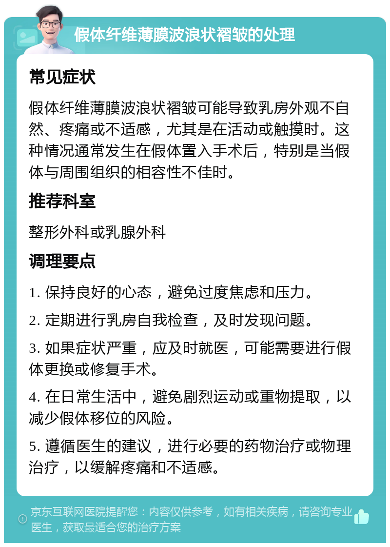 假体纤维薄膜波浪状褶皱的处理 常见症状 假体纤维薄膜波浪状褶皱可能导致乳房外观不自然、疼痛或不适感，尤其是在活动或触摸时。这种情况通常发生在假体置入手术后，特别是当假体与周围组织的相容性不佳时。 推荐科室 整形外科或乳腺外科 调理要点 1. 保持良好的心态，避免过度焦虑和压力。 2. 定期进行乳房自我检查，及时发现问题。 3. 如果症状严重，应及时就医，可能需要进行假体更换或修复手术。 4. 在日常生活中，避免剧烈运动或重物提取，以减少假体移位的风险。 5. 遵循医生的建议，进行必要的药物治疗或物理治疗，以缓解疼痛和不适感。