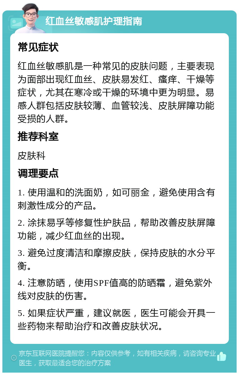 红血丝敏感肌护理指南 常见症状 红血丝敏感肌是一种常见的皮肤问题，主要表现为面部出现红血丝、皮肤易发红、瘙痒、干燥等症状，尤其在寒冷或干燥的环境中更为明显。易感人群包括皮肤较薄、血管较浅、皮肤屏障功能受损的人群。 推荐科室 皮肤科 调理要点 1. 使用温和的洗面奶，如可丽金，避免使用含有刺激性成分的产品。 2. 涂抹易孚等修复性护肤品，帮助改善皮肤屏障功能，减少红血丝的出现。 3. 避免过度清洁和摩擦皮肤，保持皮肤的水分平衡。 4. 注意防晒，使用SPF值高的防晒霜，避免紫外线对皮肤的伤害。 5. 如果症状严重，建议就医，医生可能会开具一些药物来帮助治疗和改善皮肤状况。