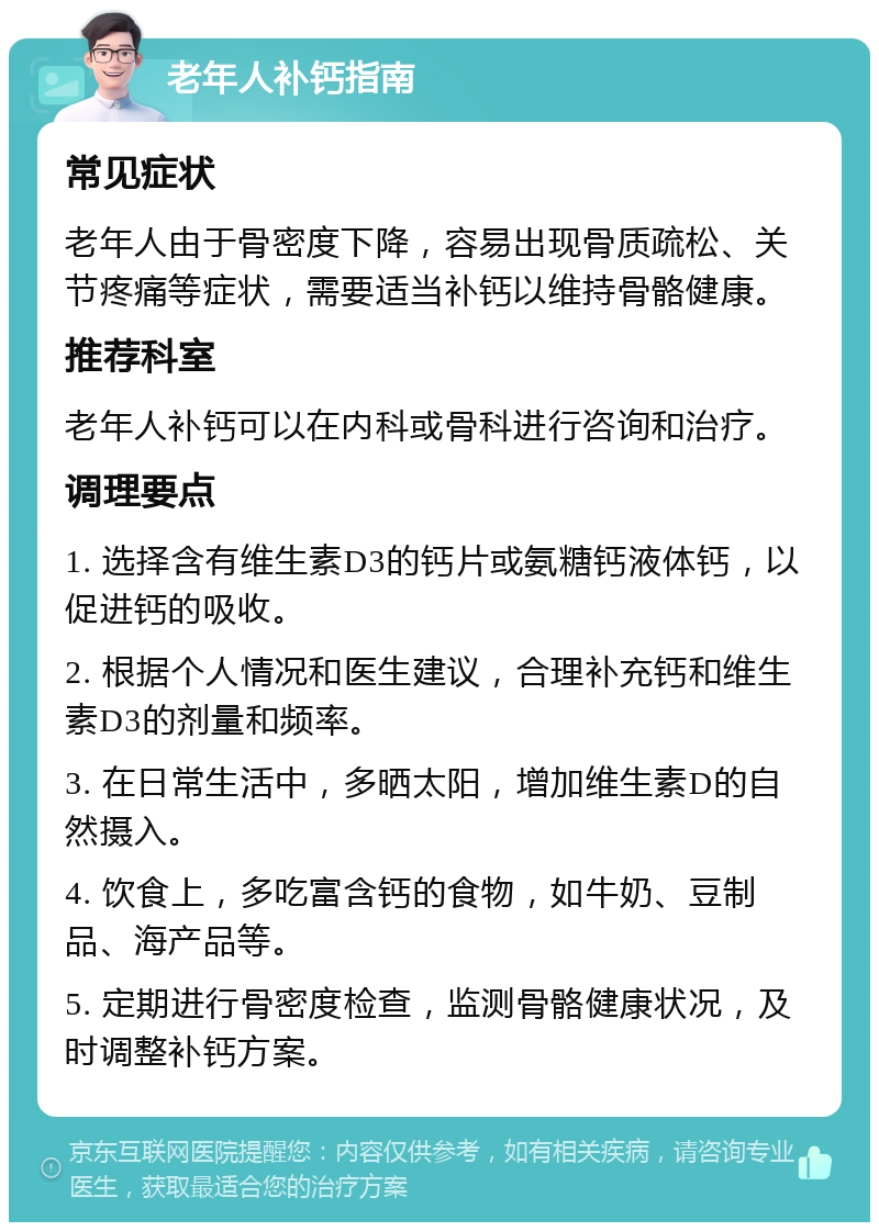 老年人补钙指南 常见症状 老年人由于骨密度下降，容易出现骨质疏松、关节疼痛等症状，需要适当补钙以维持骨骼健康。 推荐科室 老年人补钙可以在内科或骨科进行咨询和治疗。 调理要点 1. 选择含有维生素D3的钙片或氨糖钙液体钙，以促进钙的吸收。 2. 根据个人情况和医生建议，合理补充钙和维生素D3的剂量和频率。 3. 在日常生活中，多晒太阳，增加维生素D的自然摄入。 4. 饮食上，多吃富含钙的食物，如牛奶、豆制品、海产品等。 5. 定期进行骨密度检查，监测骨骼健康状况，及时调整补钙方案。