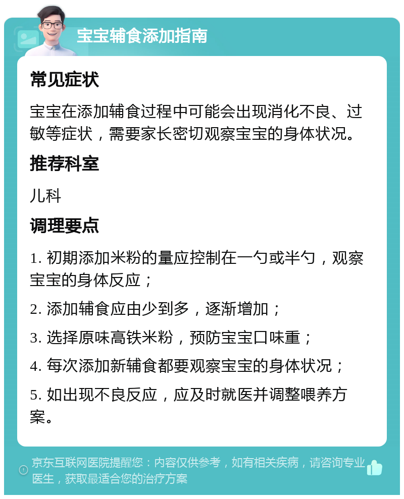 宝宝辅食添加指南 常见症状 宝宝在添加辅食过程中可能会出现消化不良、过敏等症状，需要家长密切观察宝宝的身体状况。 推荐科室 儿科 调理要点 1. 初期添加米粉的量应控制在一勺或半勺，观察宝宝的身体反应； 2. 添加辅食应由少到多，逐渐增加； 3. 选择原味高铁米粉，预防宝宝口味重； 4. 每次添加新辅食都要观察宝宝的身体状况； 5. 如出现不良反应，应及时就医并调整喂养方案。