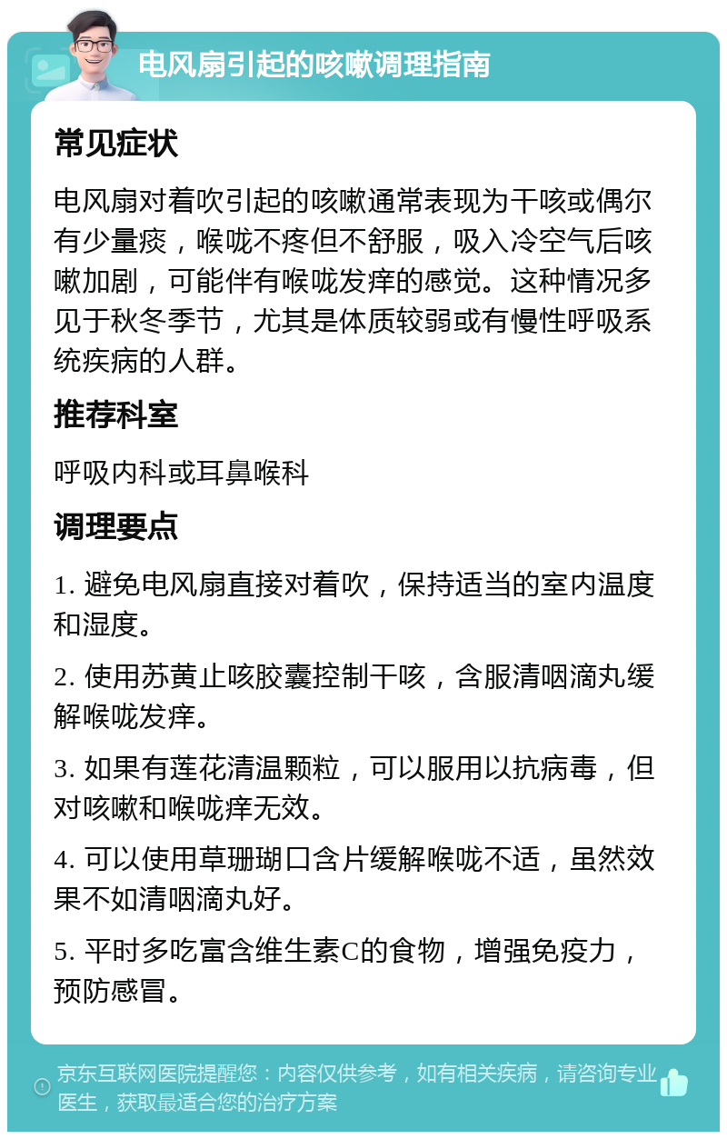 电风扇引起的咳嗽调理指南 常见症状 电风扇对着吹引起的咳嗽通常表现为干咳或偶尔有少量痰，喉咙不疼但不舒服，吸入冷空气后咳嗽加剧，可能伴有喉咙发痒的感觉。这种情况多见于秋冬季节，尤其是体质较弱或有慢性呼吸系统疾病的人群。 推荐科室 呼吸内科或耳鼻喉科 调理要点 1. 避免电风扇直接对着吹，保持适当的室内温度和湿度。 2. 使用苏黄止咳胶囊控制干咳，含服清咽滴丸缓解喉咙发痒。 3. 如果有莲花清温颗粒，可以服用以抗病毒，但对咳嗽和喉咙痒无效。 4. 可以使用草珊瑚口含片缓解喉咙不适，虽然效果不如清咽滴丸好。 5. 平时多吃富含维生素C的食物，增强免疫力，预防感冒。