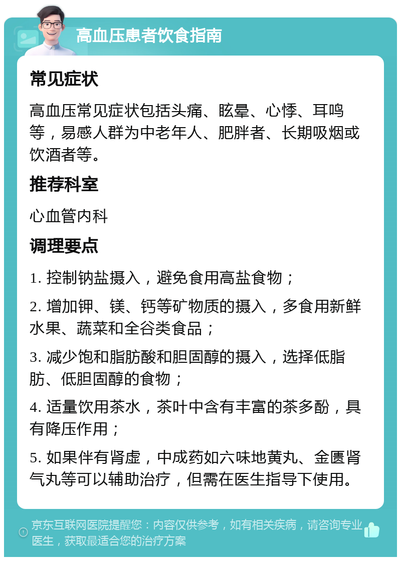 高血压患者饮食指南 常见症状 高血压常见症状包括头痛、眩晕、心悸、耳鸣等，易感人群为中老年人、肥胖者、长期吸烟或饮酒者等。 推荐科室 心血管内科 调理要点 1. 控制钠盐摄入，避免食用高盐食物； 2. 增加钾、镁、钙等矿物质的摄入，多食用新鲜水果、蔬菜和全谷类食品； 3. 减少饱和脂肪酸和胆固醇的摄入，选择低脂肪、低胆固醇的食物； 4. 适量饮用茶水，茶叶中含有丰富的茶多酚，具有降压作用； 5. 如果伴有肾虚，中成药如六味地黄丸、金匮肾气丸等可以辅助治疗，但需在医生指导下使用。