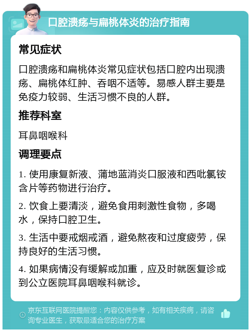 口腔溃疡与扁桃体炎的治疗指南 常见症状 口腔溃疡和扁桃体炎常见症状包括口腔内出现溃疡、扁桃体红肿、吞咽不适等。易感人群主要是免疫力较弱、生活习惯不良的人群。 推荐科室 耳鼻咽喉科 调理要点 1. 使用康复新液、蒲地蓝消炎口服液和西吡氯铵含片等药物进行治疗。 2. 饮食上要清淡，避免食用刺激性食物，多喝水，保持口腔卫生。 3. 生活中要戒烟戒酒，避免熬夜和过度疲劳，保持良好的生活习惯。 4. 如果病情没有缓解或加重，应及时就医复诊或到公立医院耳鼻咽喉科就诊。