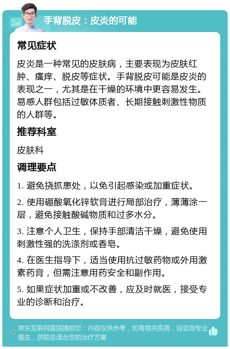 手背脱皮：皮炎的可能 常见症状 皮炎是一种常见的皮肤病，主要表现为皮肤红肿、瘙痒、脱皮等症状。手背脱皮可能是皮炎的表现之一，尤其是在干燥的环境中更容易发生。易感人群包括过敏体质者、长期接触刺激性物质的人群等。 推荐科室 皮肤科 调理要点 1. 避免挠抓患处，以免引起感染或加重症状。 2. 使用硼酸氧化锌软膏进行局部治疗，薄薄涂一层，避免接触酸碱物质和过多水分。 3. 注意个人卫生，保持手部清洁干燥，避免使用刺激性强的洗涤剂或香皂。 4. 在医生指导下，适当使用抗过敏药物或外用激素药膏，但需注意用药安全和副作用。 5. 如果症状加重或不改善，应及时就医，接受专业的诊断和治疗。