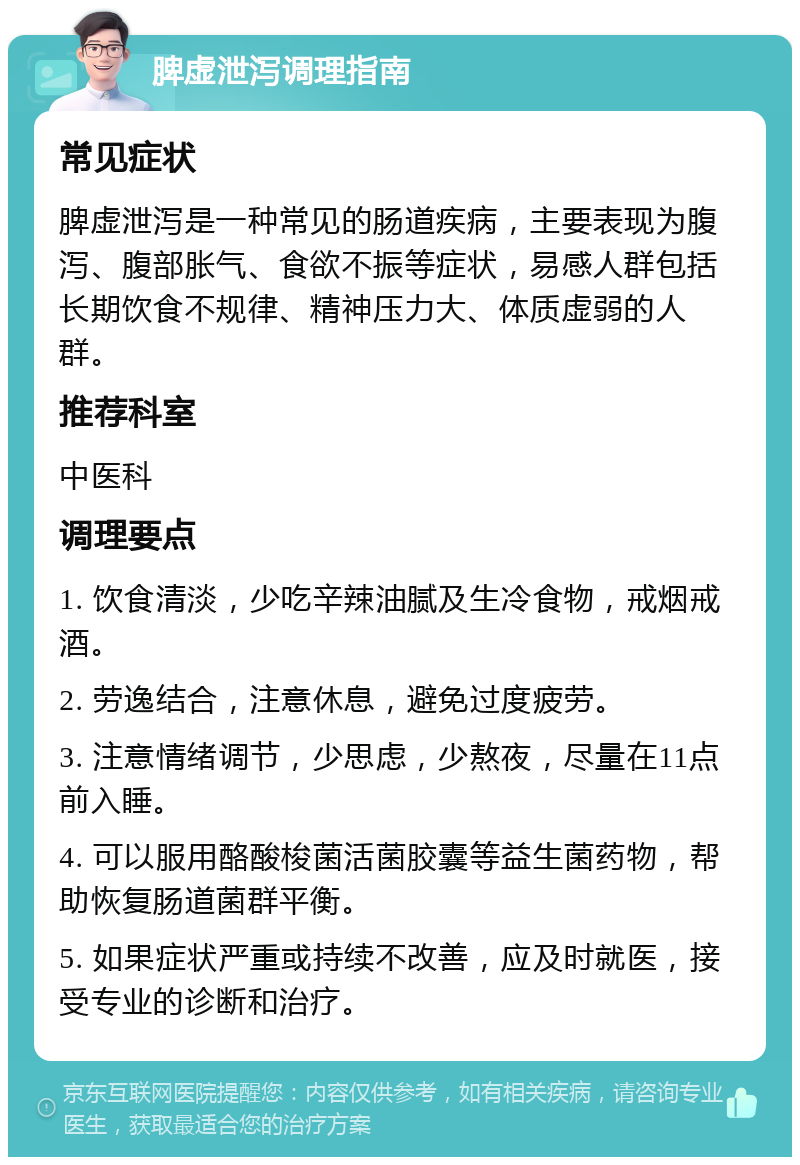 脾虚泄泻调理指南 常见症状 脾虚泄泻是一种常见的肠道疾病，主要表现为腹泻、腹部胀气、食欲不振等症状，易感人群包括长期饮食不规律、精神压力大、体质虚弱的人群。 推荐科室 中医科 调理要点 1. 饮食清淡，少吃辛辣油腻及生冷食物，戒烟戒酒。 2. 劳逸结合，注意休息，避免过度疲劳。 3. 注意情绪调节，少思虑，少熬夜，尽量在11点前入睡。 4. 可以服用酪酸梭菌活菌胶囊等益生菌药物，帮助恢复肠道菌群平衡。 5. 如果症状严重或持续不改善，应及时就医，接受专业的诊断和治疗。