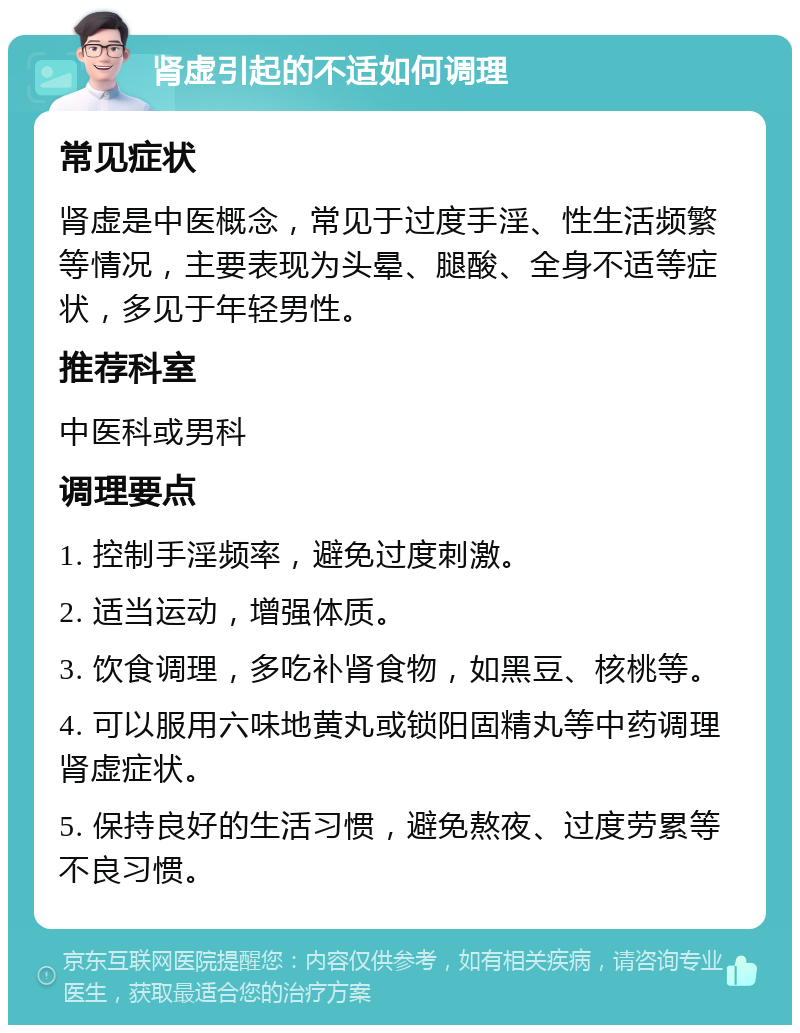 肾虚引起的不适如何调理 常见症状 肾虚是中医概念，常见于过度手淫、性生活频繁等情况，主要表现为头晕、腿酸、全身不适等症状，多见于年轻男性。 推荐科室 中医科或男科 调理要点 1. 控制手淫频率，避免过度刺激。 2. 适当运动，增强体质。 3. 饮食调理，多吃补肾食物，如黑豆、核桃等。 4. 可以服用六味地黄丸或锁阳固精丸等中药调理肾虚症状。 5. 保持良好的生活习惯，避免熬夜、过度劳累等不良习惯。