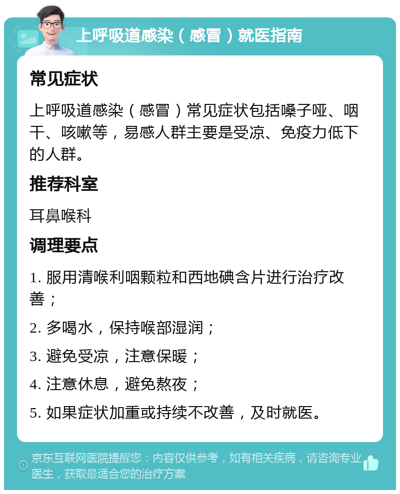 上呼吸道感染（感冒）就医指南 常见症状 上呼吸道感染（感冒）常见症状包括嗓子哑、咽干、咳嗽等，易感人群主要是受凉、免疫力低下的人群。 推荐科室 耳鼻喉科 调理要点 1. 服用清喉利咽颗粒和西地碘含片进行治疗改善； 2. 多喝水，保持喉部湿润； 3. 避免受凉，注意保暖； 4. 注意休息，避免熬夜； 5. 如果症状加重或持续不改善，及时就医。