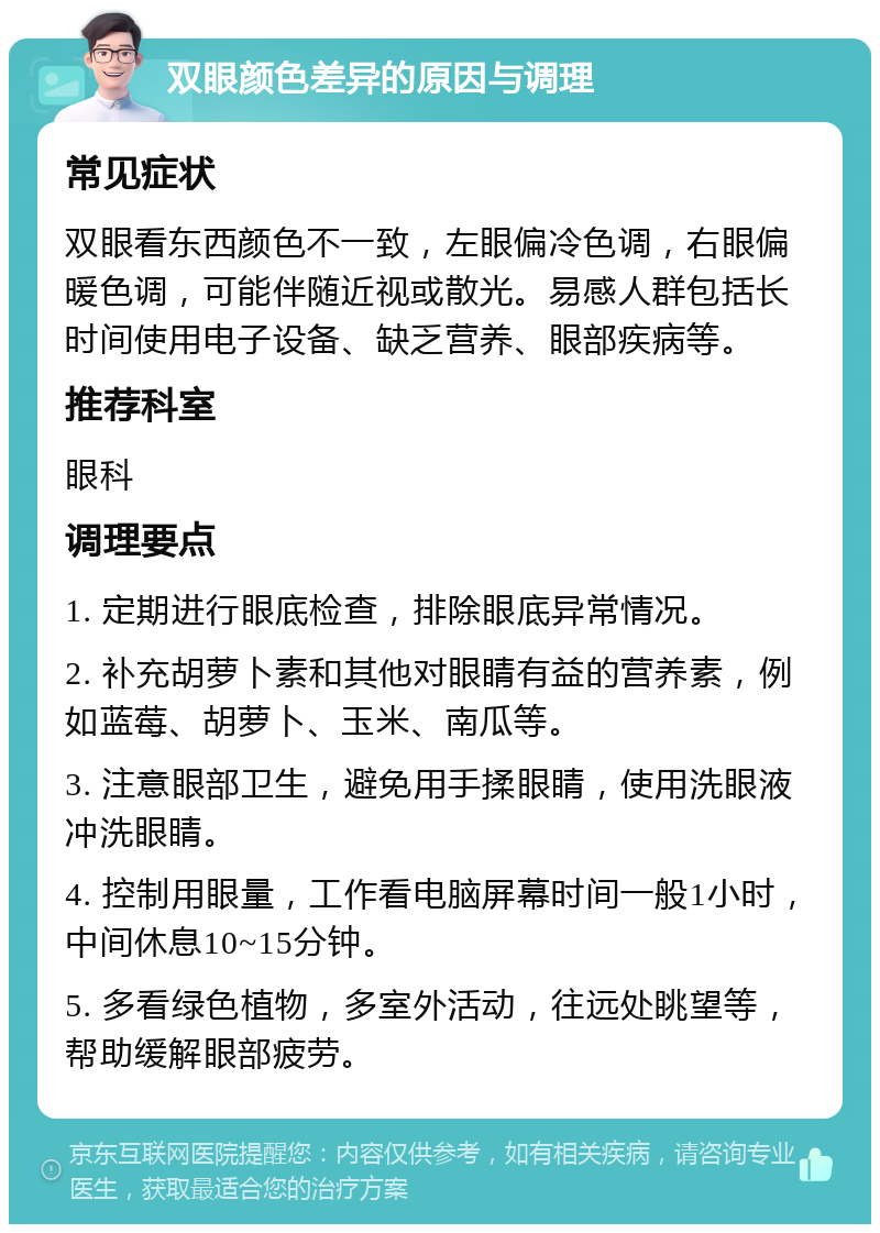 双眼颜色差异的原因与调理 常见症状 双眼看东西颜色不一致，左眼偏冷色调，右眼偏暖色调，可能伴随近视或散光。易感人群包括长时间使用电子设备、缺乏营养、眼部疾病等。 推荐科室 眼科 调理要点 1. 定期进行眼底检查，排除眼底异常情况。 2. 补充胡萝卜素和其他对眼睛有益的营养素，例如蓝莓、胡萝卜、玉米、南瓜等。 3. 注意眼部卫生，避免用手揉眼睛，使用洗眼液冲洗眼睛。 4. 控制用眼量，工作看电脑屏幕时间一般1小时，中间休息10~15分钟。 5. 多看绿色植物，多室外活动，往远处眺望等，帮助缓解眼部疲劳。