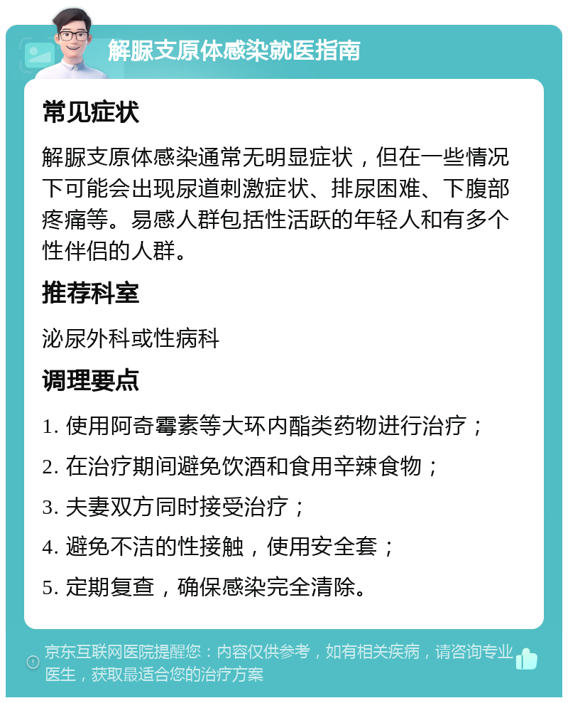 解脲支原体感染就医指南 常见症状 解脲支原体感染通常无明显症状，但在一些情况下可能会出现尿道刺激症状、排尿困难、下腹部疼痛等。易感人群包括性活跃的年轻人和有多个性伴侣的人群。 推荐科室 泌尿外科或性病科 调理要点 1. 使用阿奇霉素等大环内酯类药物进行治疗； 2. 在治疗期间避免饮酒和食用辛辣食物； 3. 夫妻双方同时接受治疗； 4. 避免不洁的性接触，使用安全套； 5. 定期复查，确保感染完全清除。