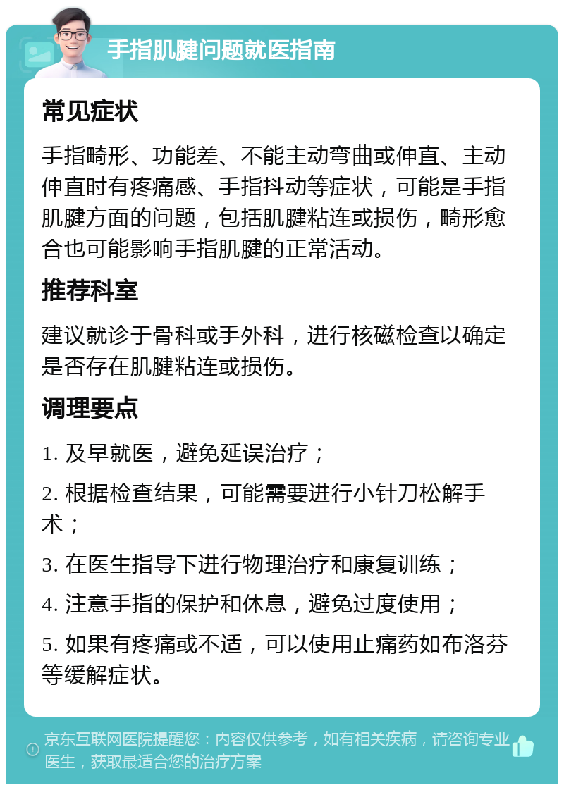 手指肌腱问题就医指南 常见症状 手指畸形、功能差、不能主动弯曲或伸直、主动伸直时有疼痛感、手指抖动等症状，可能是手指肌腱方面的问题，包括肌腱粘连或损伤，畸形愈合也可能影响手指肌腱的正常活动。 推荐科室 建议就诊于骨科或手外科，进行核磁检查以确定是否存在肌腱粘连或损伤。 调理要点 1. 及早就医，避免延误治疗； 2. 根据检查结果，可能需要进行小针刀松解手术； 3. 在医生指导下进行物理治疗和康复训练； 4. 注意手指的保护和休息，避免过度使用； 5. 如果有疼痛或不适，可以使用止痛药如布洛芬等缓解症状。