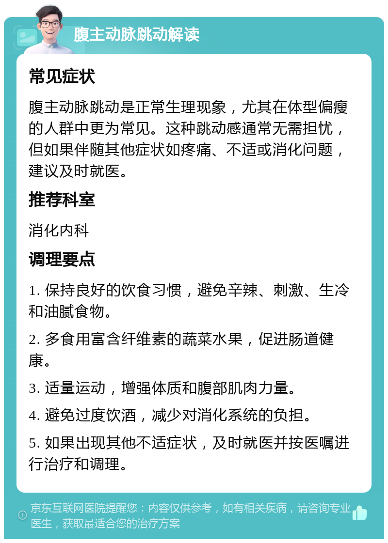 腹主动脉跳动解读 常见症状 腹主动脉跳动是正常生理现象，尤其在体型偏瘦的人群中更为常见。这种跳动感通常无需担忧，但如果伴随其他症状如疼痛、不适或消化问题，建议及时就医。 推荐科室 消化内科 调理要点 1. 保持良好的饮食习惯，避免辛辣、刺激、生冷和油腻食物。 2. 多食用富含纤维素的蔬菜水果，促进肠道健康。 3. 适量运动，增强体质和腹部肌肉力量。 4. 避免过度饮酒，减少对消化系统的负担。 5. 如果出现其他不适症状，及时就医并按医嘱进行治疗和调理。