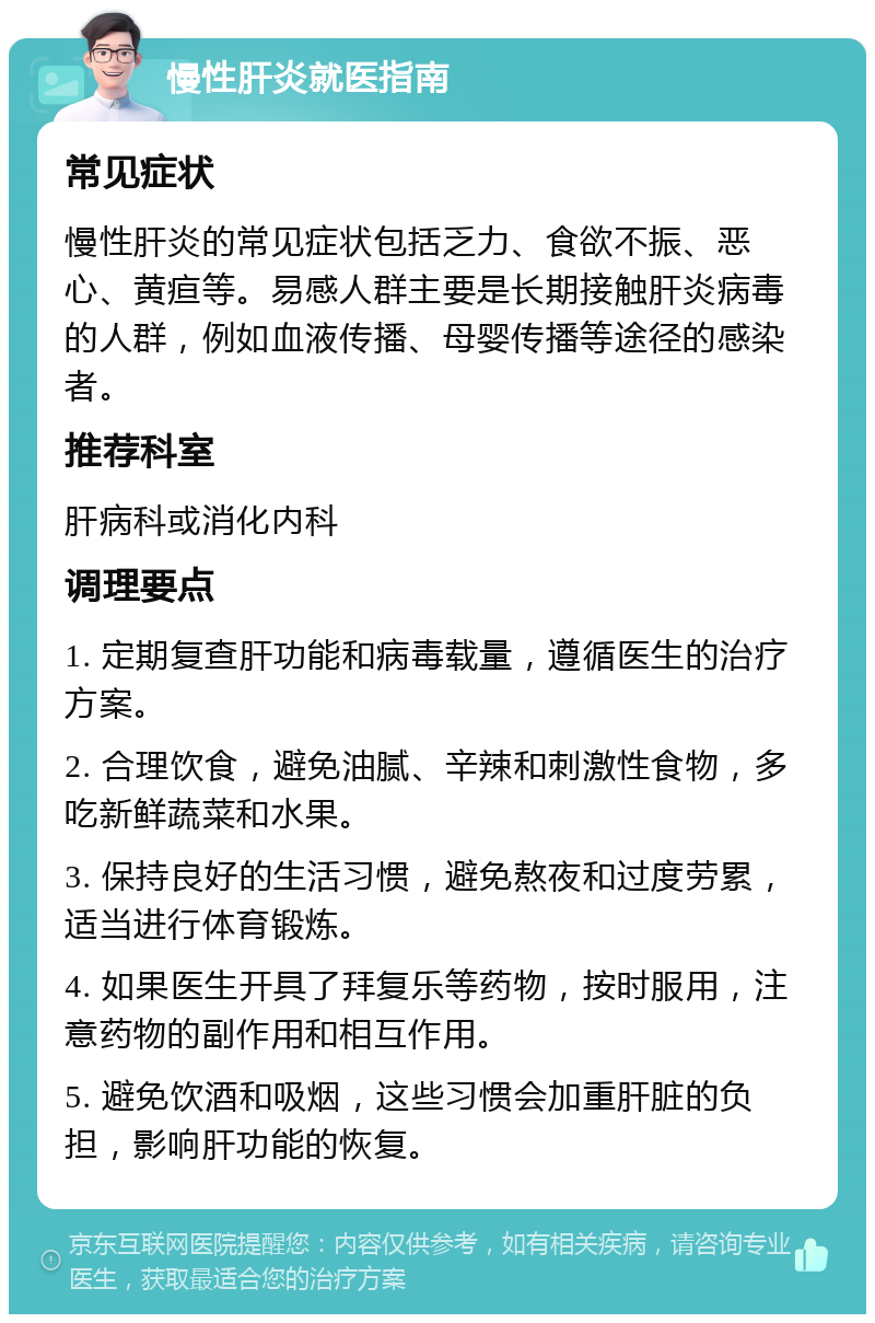 慢性肝炎就医指南 常见症状 慢性肝炎的常见症状包括乏力、食欲不振、恶心、黄疸等。易感人群主要是长期接触肝炎病毒的人群，例如血液传播、母婴传播等途径的感染者。 推荐科室 肝病科或消化内科 调理要点 1. 定期复查肝功能和病毒载量，遵循医生的治疗方案。 2. 合理饮食，避免油腻、辛辣和刺激性食物，多吃新鲜蔬菜和水果。 3. 保持良好的生活习惯，避免熬夜和过度劳累，适当进行体育锻炼。 4. 如果医生开具了拜复乐等药物，按时服用，注意药物的副作用和相互作用。 5. 避免饮酒和吸烟，这些习惯会加重肝脏的负担，影响肝功能的恢复。