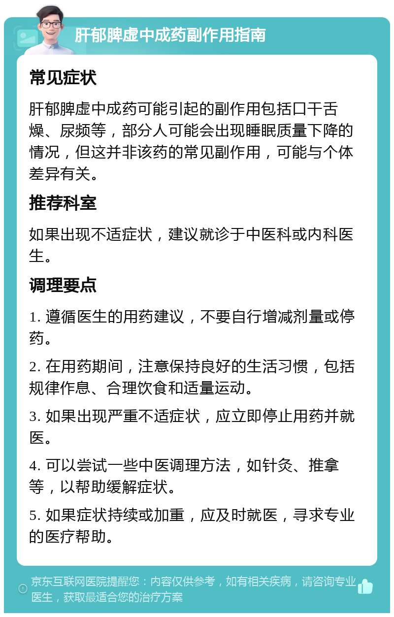 肝郁脾虚中成药副作用指南 常见症状 肝郁脾虚中成药可能引起的副作用包括口干舌燥、尿频等，部分人可能会出现睡眠质量下降的情况，但这并非该药的常见副作用，可能与个体差异有关。 推荐科室 如果出现不适症状，建议就诊于中医科或内科医生。 调理要点 1. 遵循医生的用药建议，不要自行增减剂量或停药。 2. 在用药期间，注意保持良好的生活习惯，包括规律作息、合理饮食和适量运动。 3. 如果出现严重不适症状，应立即停止用药并就医。 4. 可以尝试一些中医调理方法，如针灸、推拿等，以帮助缓解症状。 5. 如果症状持续或加重，应及时就医，寻求专业的医疗帮助。