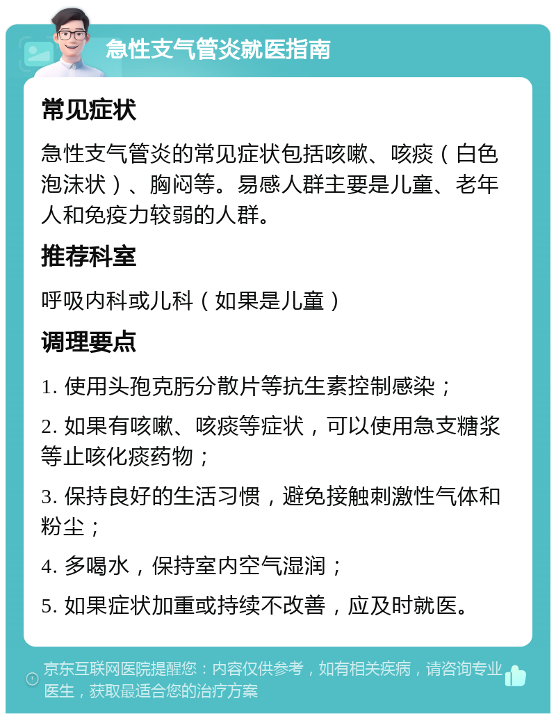 急性支气管炎就医指南 常见症状 急性支气管炎的常见症状包括咳嗽、咳痰（白色泡沫状）、胸闷等。易感人群主要是儿童、老年人和免疫力较弱的人群。 推荐科室 呼吸内科或儿科（如果是儿童） 调理要点 1. 使用头孢克肟分散片等抗生素控制感染； 2. 如果有咳嗽、咳痰等症状，可以使用急支糖浆等止咳化痰药物； 3. 保持良好的生活习惯，避免接触刺激性气体和粉尘； 4. 多喝水，保持室内空气湿润； 5. 如果症状加重或持续不改善，应及时就医。