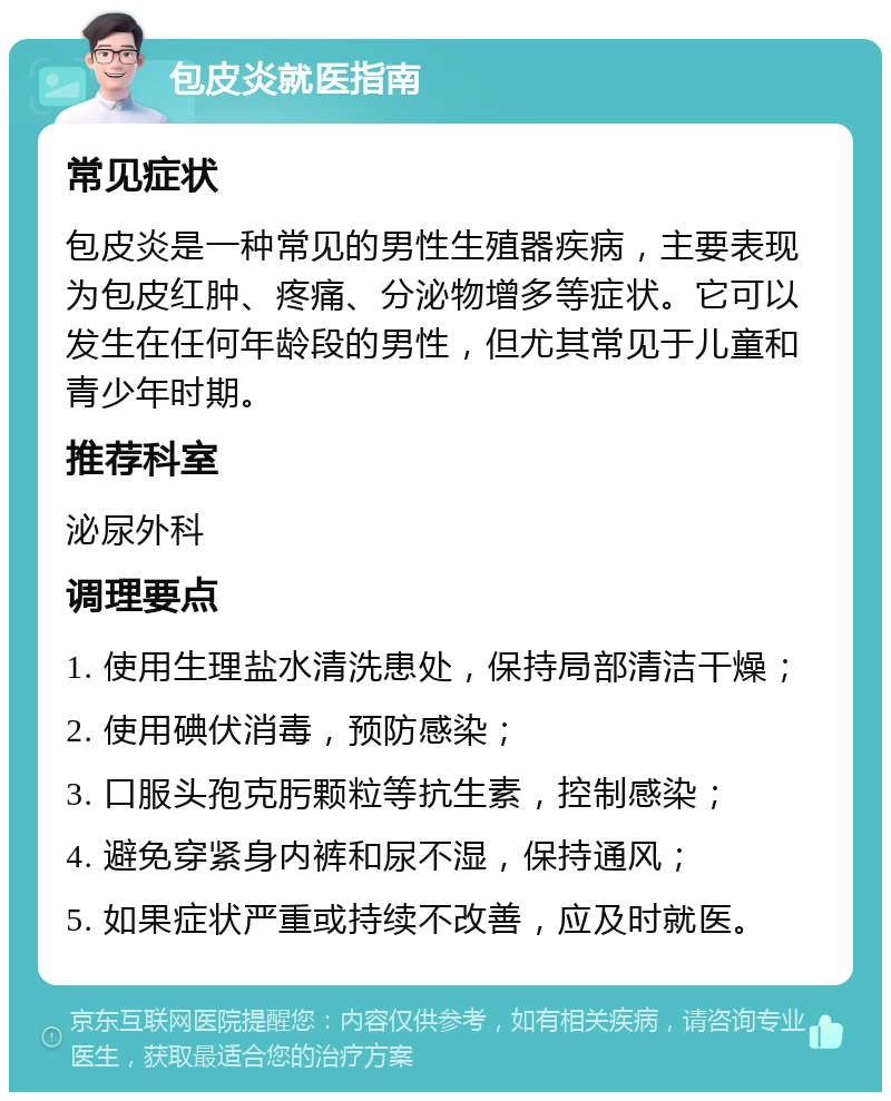 包皮炎就医指南 常见症状 包皮炎是一种常见的男性生殖器疾病，主要表现为包皮红肿、疼痛、分泌物增多等症状。它可以发生在任何年龄段的男性，但尤其常见于儿童和青少年时期。 推荐科室 泌尿外科 调理要点 1. 使用生理盐水清洗患处，保持局部清洁干燥； 2. 使用碘伏消毒，预防感染； 3. 口服头孢克肟颗粒等抗生素，控制感染； 4. 避免穿紧身内裤和尿不湿，保持通风； 5. 如果症状严重或持续不改善，应及时就医。