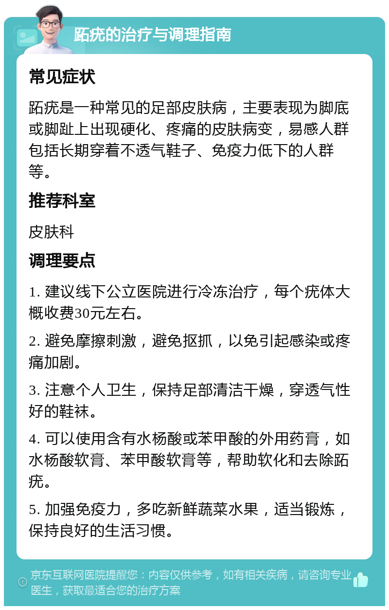 跖疣的治疗与调理指南 常见症状 跖疣是一种常见的足部皮肤病，主要表现为脚底或脚趾上出现硬化、疼痛的皮肤病变，易感人群包括长期穿着不透气鞋子、免疫力低下的人群等。 推荐科室 皮肤科 调理要点 1. 建议线下公立医院进行冷冻治疗，每个疣体大概收费30元左右。 2. 避免摩擦刺激，避免抠抓，以免引起感染或疼痛加剧。 3. 注意个人卫生，保持足部清洁干燥，穿透气性好的鞋袜。 4. 可以使用含有水杨酸或苯甲酸的外用药膏，如水杨酸软膏、苯甲酸软膏等，帮助软化和去除跖疣。 5. 加强免疫力，多吃新鲜蔬菜水果，适当锻炼，保持良好的生活习惯。