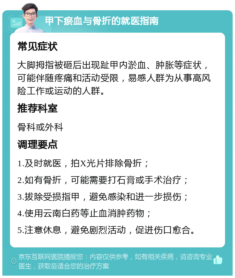 甲下瘀血与骨折的就医指南 常见症状 大脚拇指被砸后出现趾甲内淤血、肿胀等症状，可能伴随疼痛和活动受限，易感人群为从事高风险工作或运动的人群。 推荐科室 骨科或外科 调理要点 1.及时就医，拍X光片排除骨折； 2.如有骨折，可能需要打石膏或手术治疗； 3.拔除受损指甲，避免感染和进一步损伤； 4.使用云南白药等止血消肿药物； 5.注意休息，避免剧烈活动，促进伤口愈合。