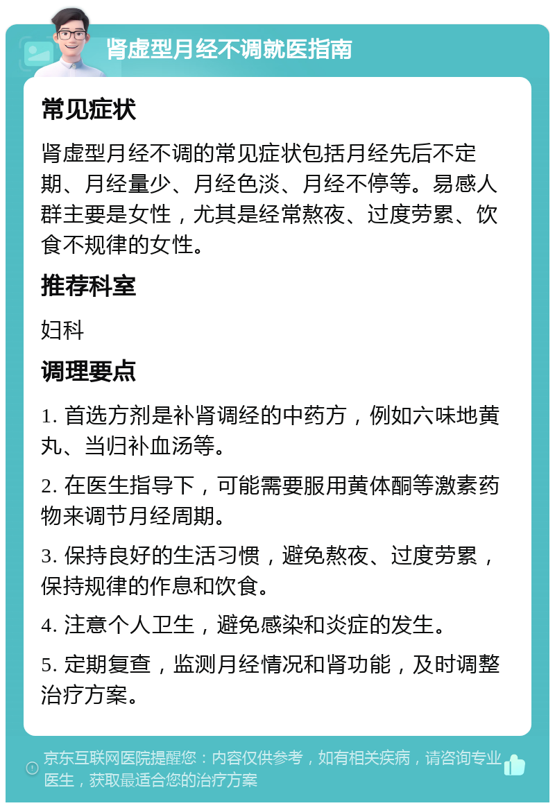 肾虚型月经不调就医指南 常见症状 肾虚型月经不调的常见症状包括月经先后不定期、月经量少、月经色淡、月经不停等。易感人群主要是女性，尤其是经常熬夜、过度劳累、饮食不规律的女性。 推荐科室 妇科 调理要点 1. 首选方剂是补肾调经的中药方，例如六味地黄丸、当归补血汤等。 2. 在医生指导下，可能需要服用黄体酮等激素药物来调节月经周期。 3. 保持良好的生活习惯，避免熬夜、过度劳累，保持规律的作息和饮食。 4. 注意个人卫生，避免感染和炎症的发生。 5. 定期复查，监测月经情况和肾功能，及时调整治疗方案。