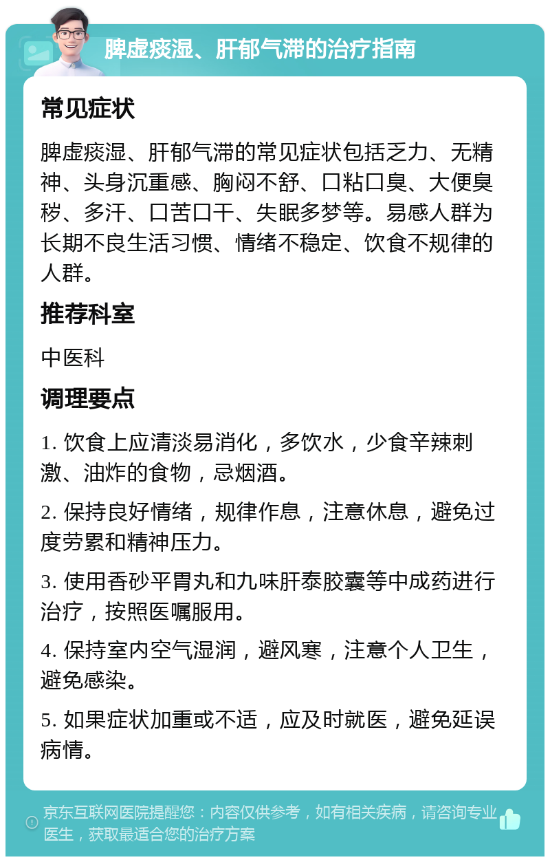 脾虚痰湿、肝郁气滞的治疗指南 常见症状 脾虚痰湿、肝郁气滞的常见症状包括乏力、无精神、头身沉重感、胸闷不舒、口粘口臭、大便臭秽、多汗、口苦口干、失眠多梦等。易感人群为长期不良生活习惯、情绪不稳定、饮食不规律的人群。 推荐科室 中医科 调理要点 1. 饮食上应清淡易消化，多饮水，少食辛辣刺激、油炸的食物，忌烟酒。 2. 保持良好情绪，规律作息，注意休息，避免过度劳累和精神压力。 3. 使用香砂平胃丸和九味肝泰胶囊等中成药进行治疗，按照医嘱服用。 4. 保持室内空气湿润，避风寒，注意个人卫生，避免感染。 5. 如果症状加重或不适，应及时就医，避免延误病情。