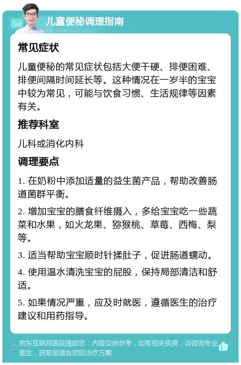 儿童便秘调理指南 常见症状 儿童便秘的常见症状包括大便干硬、排便困难、排便间隔时间延长等。这种情况在一岁半的宝宝中较为常见，可能与饮食习惯、生活规律等因素有关。 推荐科室 儿科或消化内科 调理要点 1. 在奶粉中添加适量的益生菌产品，帮助改善肠道菌群平衡。 2. 增加宝宝的膳食纤维摄入，多给宝宝吃一些蔬菜和水果，如火龙果、猕猴桃、草莓、西梅、梨等。 3. 适当帮助宝宝顺时针揉肚子，促进肠道蠕动。 4. 使用温水清洗宝宝的屁股，保持局部清洁和舒适。 5. 如果情况严重，应及时就医，遵循医生的治疗建议和用药指导。