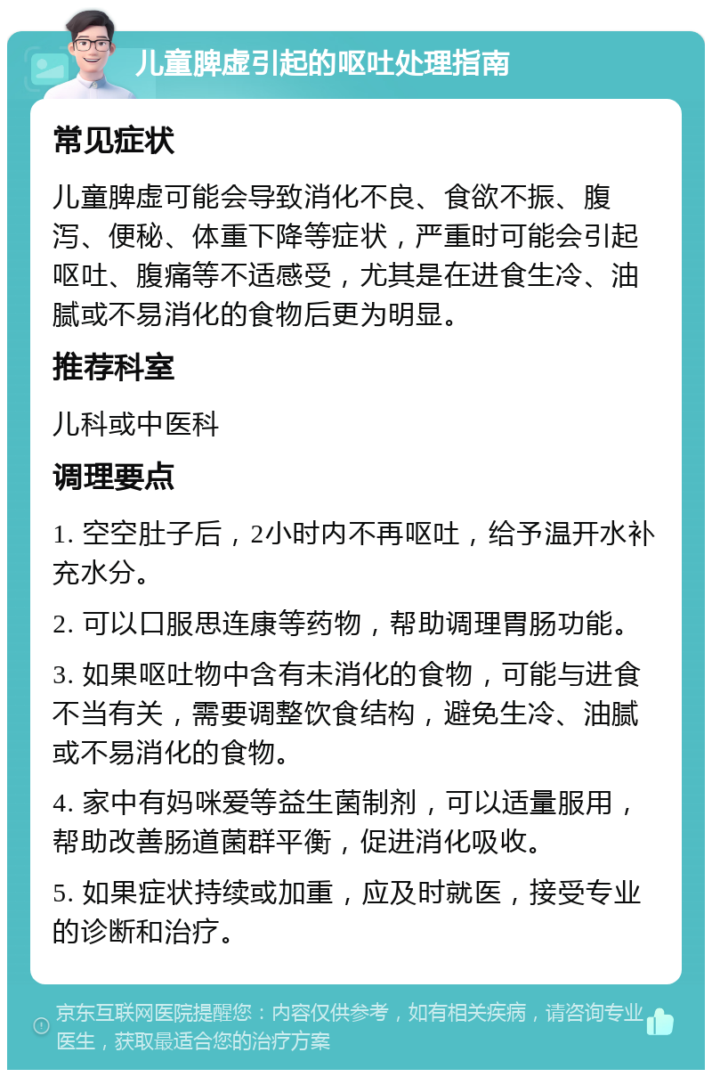 儿童脾虚引起的呕吐处理指南 常见症状 儿童脾虚可能会导致消化不良、食欲不振、腹泻、便秘、体重下降等症状，严重时可能会引起呕吐、腹痛等不适感受，尤其是在进食生冷、油腻或不易消化的食物后更为明显。 推荐科室 儿科或中医科 调理要点 1. 空空肚子后，2小时内不再呕吐，给予温开水补充水分。 2. 可以口服思连康等药物，帮助调理胃肠功能。 3. 如果呕吐物中含有未消化的食物，可能与进食不当有关，需要调整饮食结构，避免生冷、油腻或不易消化的食物。 4. 家中有妈咪爱等益生菌制剂，可以适量服用，帮助改善肠道菌群平衡，促进消化吸收。 5. 如果症状持续或加重，应及时就医，接受专业的诊断和治疗。