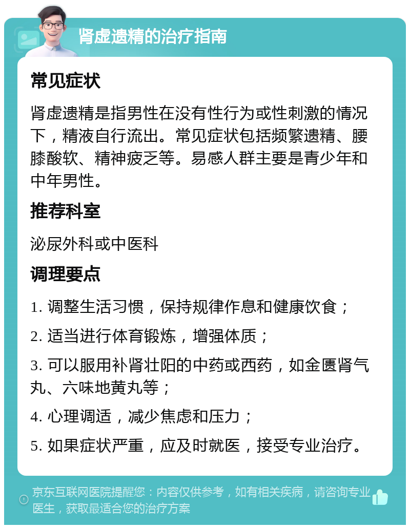 肾虚遗精的治疗指南 常见症状 肾虚遗精是指男性在没有性行为或性刺激的情况下，精液自行流出。常见症状包括频繁遗精、腰膝酸软、精神疲乏等。易感人群主要是青少年和中年男性。 推荐科室 泌尿外科或中医科 调理要点 1. 调整生活习惯，保持规律作息和健康饮食； 2. 适当进行体育锻炼，增强体质； 3. 可以服用补肾壮阳的中药或西药，如金匮肾气丸、六味地黄丸等； 4. 心理调适，减少焦虑和压力； 5. 如果症状严重，应及时就医，接受专业治疗。