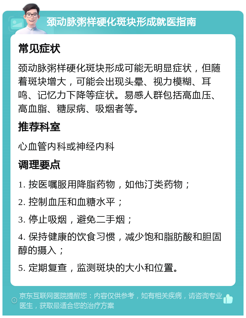 颈动脉粥样硬化斑块形成就医指南 常见症状 颈动脉粥样硬化斑块形成可能无明显症状，但随着斑块增大，可能会出现头晕、视力模糊、耳鸣、记忆力下降等症状。易感人群包括高血压、高血脂、糖尿病、吸烟者等。 推荐科室 心血管内科或神经内科 调理要点 1. 按医嘱服用降脂药物，如他汀类药物； 2. 控制血压和血糖水平； 3. 停止吸烟，避免二手烟； 4. 保持健康的饮食习惯，减少饱和脂肪酸和胆固醇的摄入； 5. 定期复查，监测斑块的大小和位置。