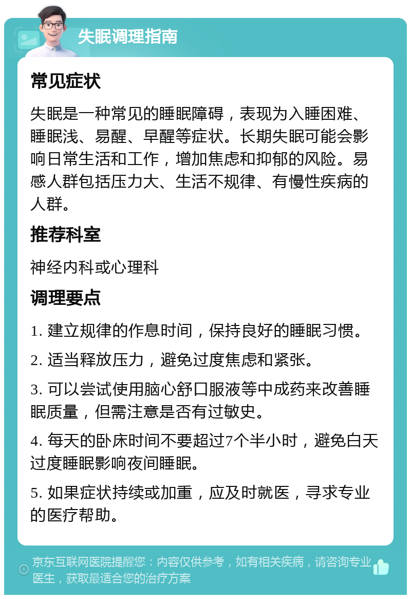 失眠调理指南 常见症状 失眠是一种常见的睡眠障碍，表现为入睡困难、睡眠浅、易醒、早醒等症状。长期失眠可能会影响日常生活和工作，增加焦虑和抑郁的风险。易感人群包括压力大、生活不规律、有慢性疾病的人群。 推荐科室 神经内科或心理科 调理要点 1. 建立规律的作息时间，保持良好的睡眠习惯。 2. 适当释放压力，避免过度焦虑和紧张。 3. 可以尝试使用脑心舒口服液等中成药来改善睡眠质量，但需注意是否有过敏史。 4. 每天的卧床时间不要超过7个半小时，避免白天过度睡眠影响夜间睡眠。 5. 如果症状持续或加重，应及时就医，寻求专业的医疗帮助。