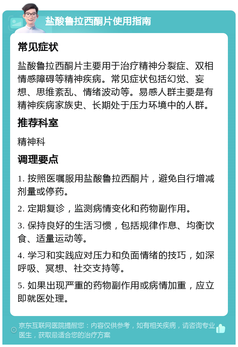 盐酸鲁拉西酮片使用指南 常见症状 盐酸鲁拉西酮片主要用于治疗精神分裂症、双相情感障碍等精神疾病。常见症状包括幻觉、妄想、思维紊乱、情绪波动等。易感人群主要是有精神疾病家族史、长期处于压力环境中的人群。 推荐科室 精神科 调理要点 1. 按照医嘱服用盐酸鲁拉西酮片，避免自行增减剂量或停药。 2. 定期复诊，监测病情变化和药物副作用。 3. 保持良好的生活习惯，包括规律作息、均衡饮食、适量运动等。 4. 学习和实践应对压力和负面情绪的技巧，如深呼吸、冥想、社交支持等。 5. 如果出现严重的药物副作用或病情加重，应立即就医处理。