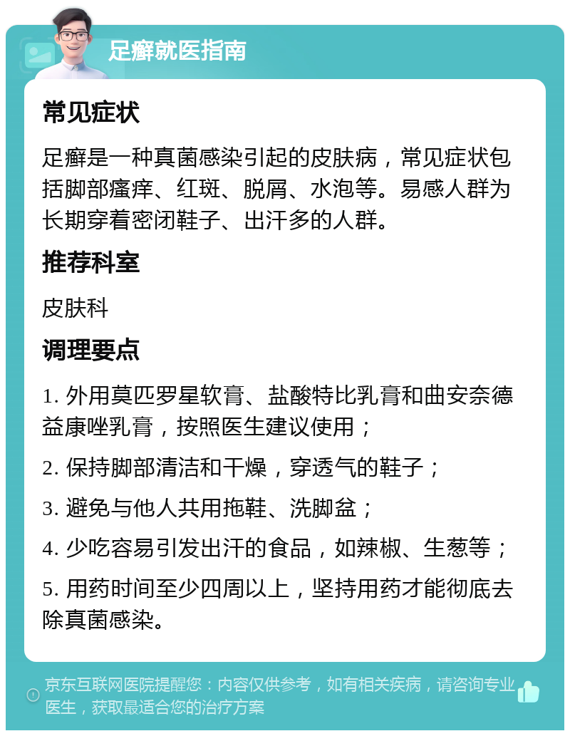 足癣就医指南 常见症状 足癣是一种真菌感染引起的皮肤病，常见症状包括脚部瘙痒、红斑、脱屑、水泡等。易感人群为长期穿着密闭鞋子、出汗多的人群。 推荐科室 皮肤科 调理要点 1. 外用莫匹罗星软膏、盐酸特比乳膏和曲安奈德益康唑乳膏，按照医生建议使用； 2. 保持脚部清洁和干燥，穿透气的鞋子； 3. 避免与他人共用拖鞋、洗脚盆； 4. 少吃容易引发出汗的食品，如辣椒、生葱等； 5. 用药时间至少四周以上，坚持用药才能彻底去除真菌感染。