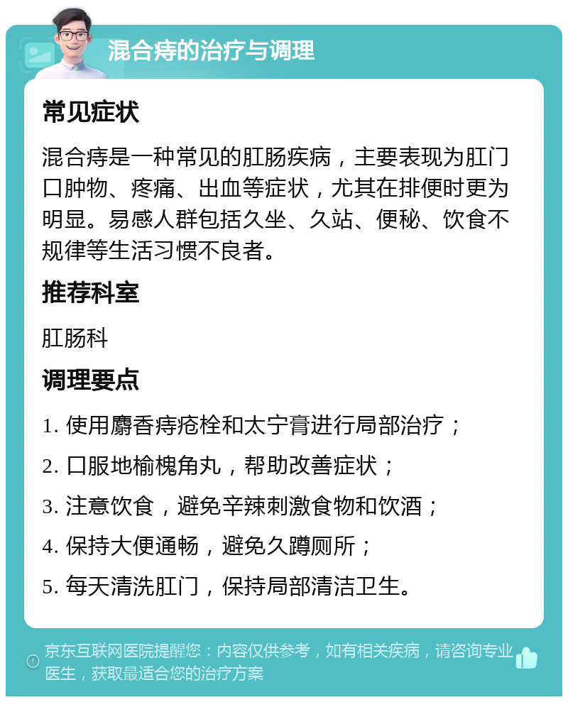 混合痔的治疗与调理 常见症状 混合痔是一种常见的肛肠疾病，主要表现为肛门口肿物、疼痛、出血等症状，尤其在排便时更为明显。易感人群包括久坐、久站、便秘、饮食不规律等生活习惯不良者。 推荐科室 肛肠科 调理要点 1. 使用麝香痔疮栓和太宁膏进行局部治疗； 2. 口服地榆槐角丸，帮助改善症状； 3. 注意饮食，避免辛辣刺激食物和饮酒； 4. 保持大便通畅，避免久蹲厕所； 5. 每天清洗肛门，保持局部清洁卫生。