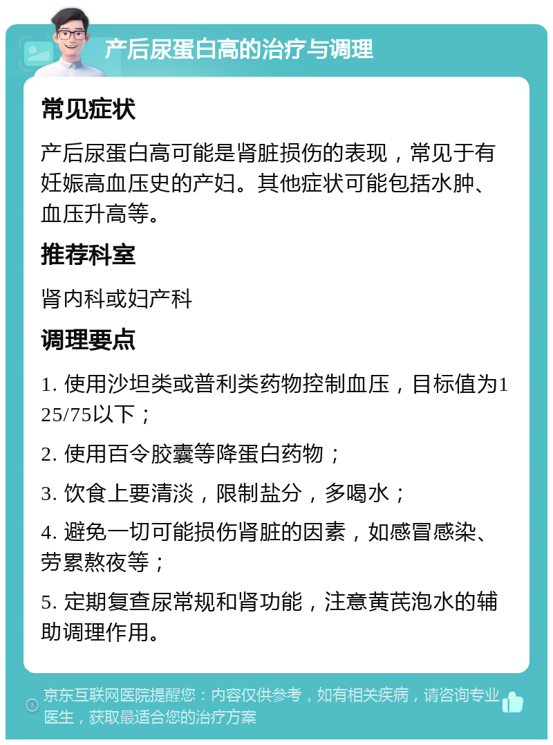 产后尿蛋白高的治疗与调理 常见症状 产后尿蛋白高可能是肾脏损伤的表现，常见于有妊娠高血压史的产妇。其他症状可能包括水肿、血压升高等。 推荐科室 肾内科或妇产科 调理要点 1. 使用沙坦类或普利类药物控制血压，目标值为125/75以下； 2. 使用百令胶囊等降蛋白药物； 3. 饮食上要清淡，限制盐分，多喝水； 4. 避免一切可能损伤肾脏的因素，如感冒感染、劳累熬夜等； 5. 定期复查尿常规和肾功能，注意黄芪泡水的辅助调理作用。